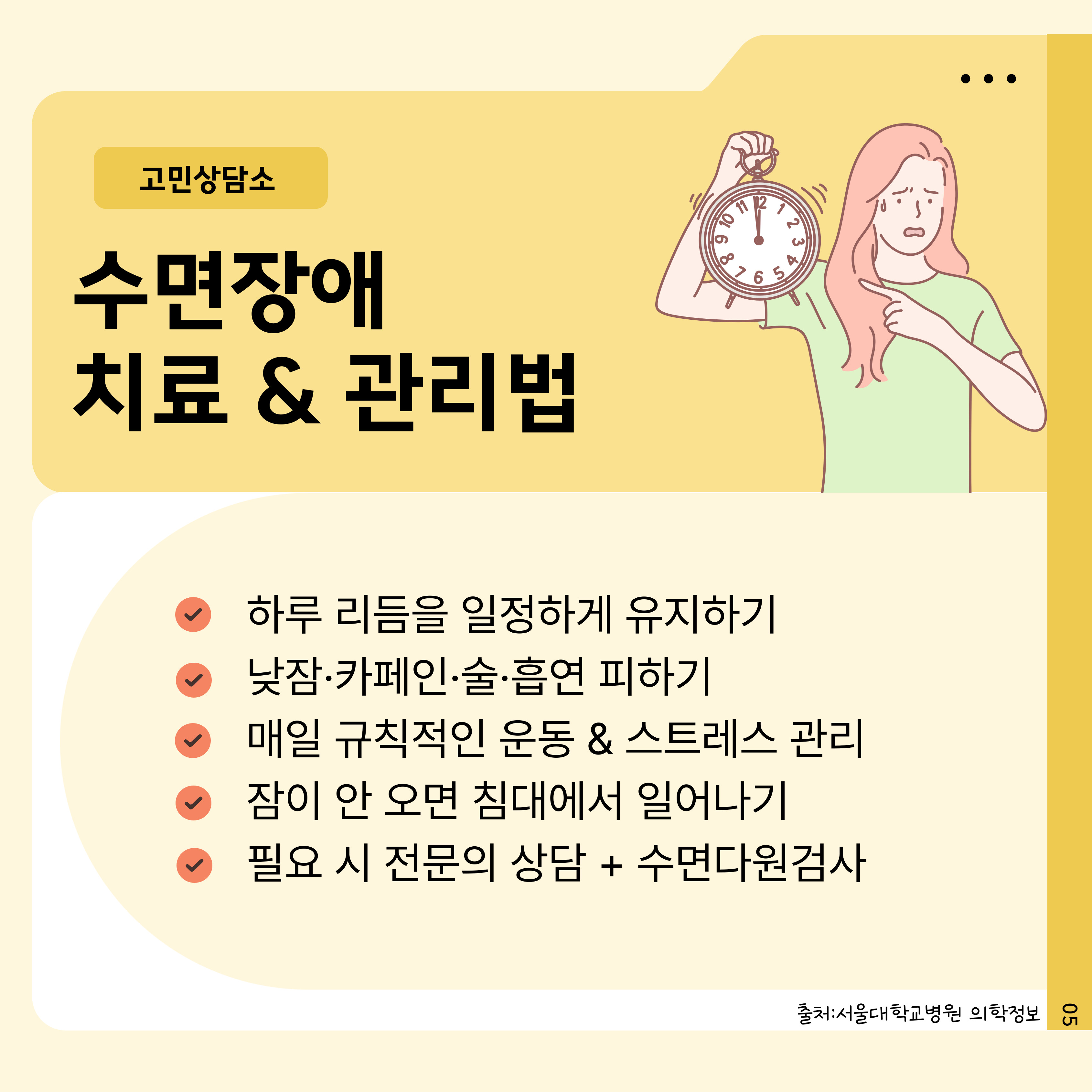 .
고민상담소
수면장애
치료 & 관리법
L 8 9 10
11 12
1236
65
하루 리듬을 일정하게 유지하기
낮잠·카페인·술·흡연 피하기
매일 규칙적인 운동 & 스트레스 관리
잠이 안 오면 침대에서 일어나기
필요 시 전문의 상담  수면다원검사
출처: 서울대학교병원 의학정보