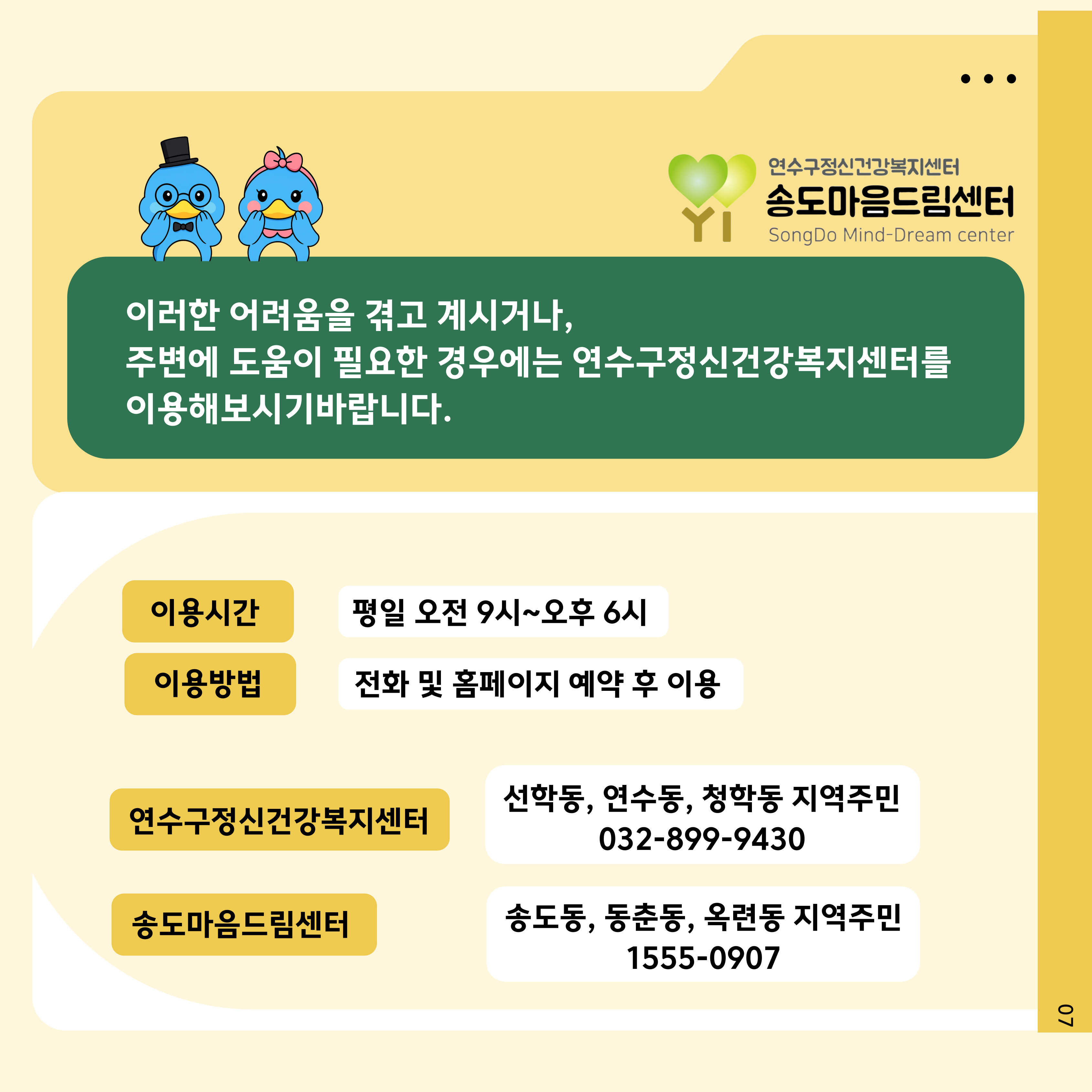 .
연수구정신건강복지센터
송도마음드림센터
SongDo Mind-Dream center

이러한 어려움을 겪고 계시거나, 주변에 도움이 필요한 경우에는 연수구정신건강복지센터를 이용해보시기바랍니다.
이용시간
평일 오전 9시~오후 6시
이용방법
전화 및 홈페이지 예약 후 이용
연수구정신건강복지센터
선학동, 연수동, 청학동 지역주민 032-899-9430
송도마음드림센터
송도동, 동춘동, 옥련동 지역주민 1555-0907
07