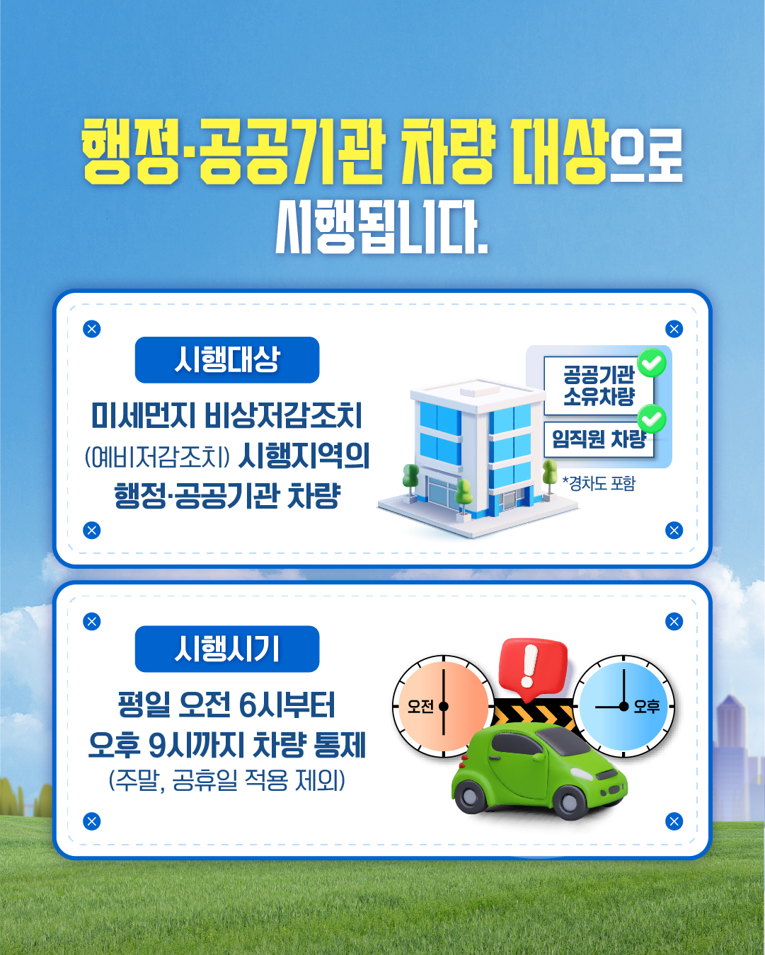 행정·공공기관 차량 대상으로 시행됩니다.

시행대상
미세먼지 비상저감조치 (예비저감조치) 시행지역의 행정·공공기관 차량

공공기관 소유차량
임직원 차량
*경차도 포함

시행시기
평일 오전 6시부터 오후 9시까지 차량 통제
(주말, 공휴일 적용 제외)

오전
오후
