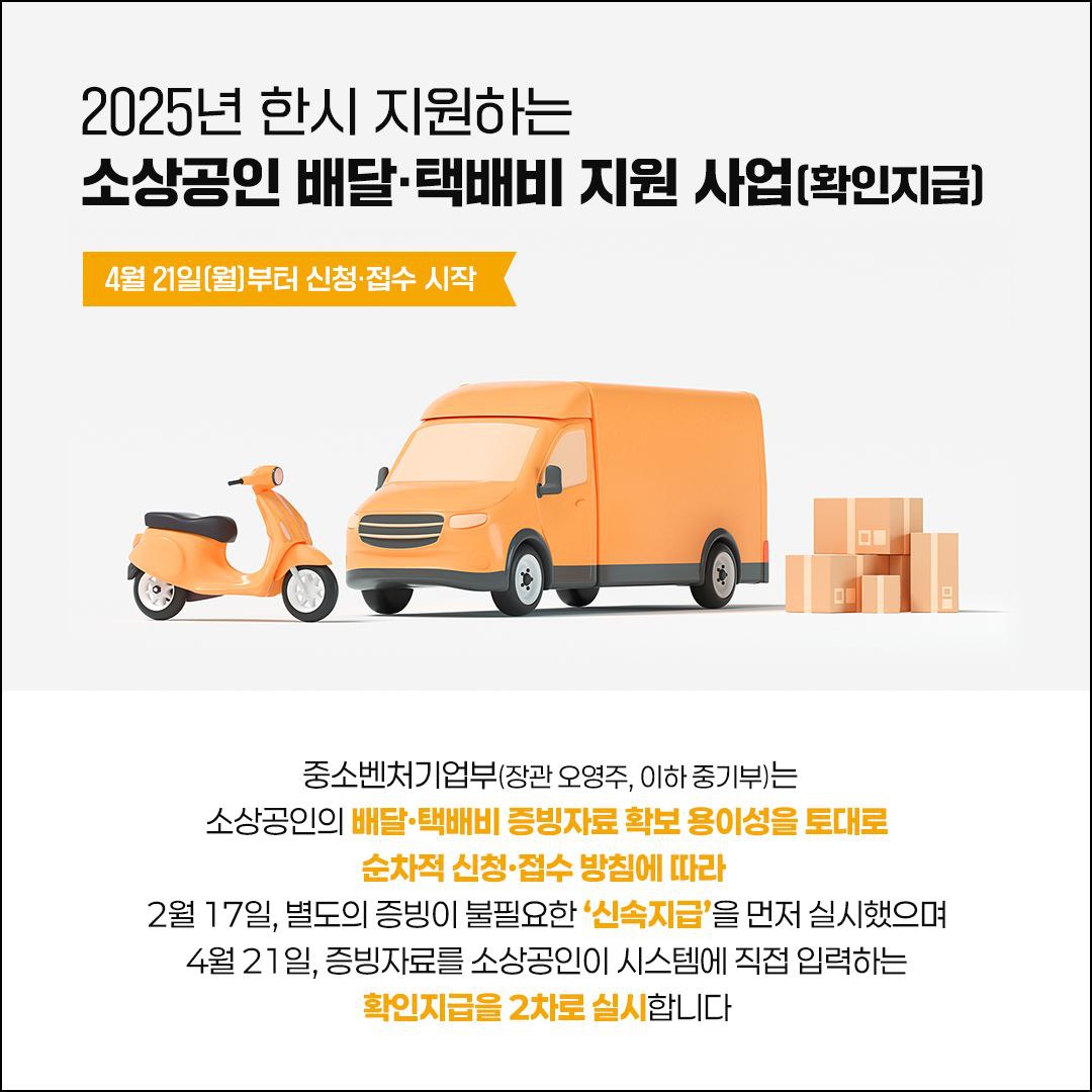 2025년 한시 지원하는
소상공인 배달·택배비 지원 사업
(확인지급)
4월 21일(월)부터 신청·접수 시작
중소벤처기업부(장관 오영주, 이하 중기부)는 소상공인의 배달·택배비 증빙자료 확보 용이성을 토대로 순차적 신청·접수 방침에 따라 2월 17일, 별도의 증빙이 불필요한 '신속지급'을 먼저 실시했으며 4월 21일, 증빙자료를 소상공인이 시스템에 직접 입력하는 확인지급을 2차로 실시합니다