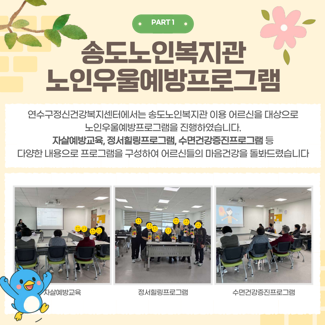 PART 1
송도노인복지관 노인우울예방프로그램
연수구정신건강복지센터에서는 송도노인복지관 이용 어르신을 대상으로
노인우울예방프로그램을 진행하였습니다.
자살예방교육, 정서힐링프로그램, 수면건강증진프로그램 등 다양한 내용으로 프로그램을 구성하여 어르신들의 마음건강을 돌봐드렸습니다
자살예방교육
정서힐링프로그램
수면건강증진프로그램