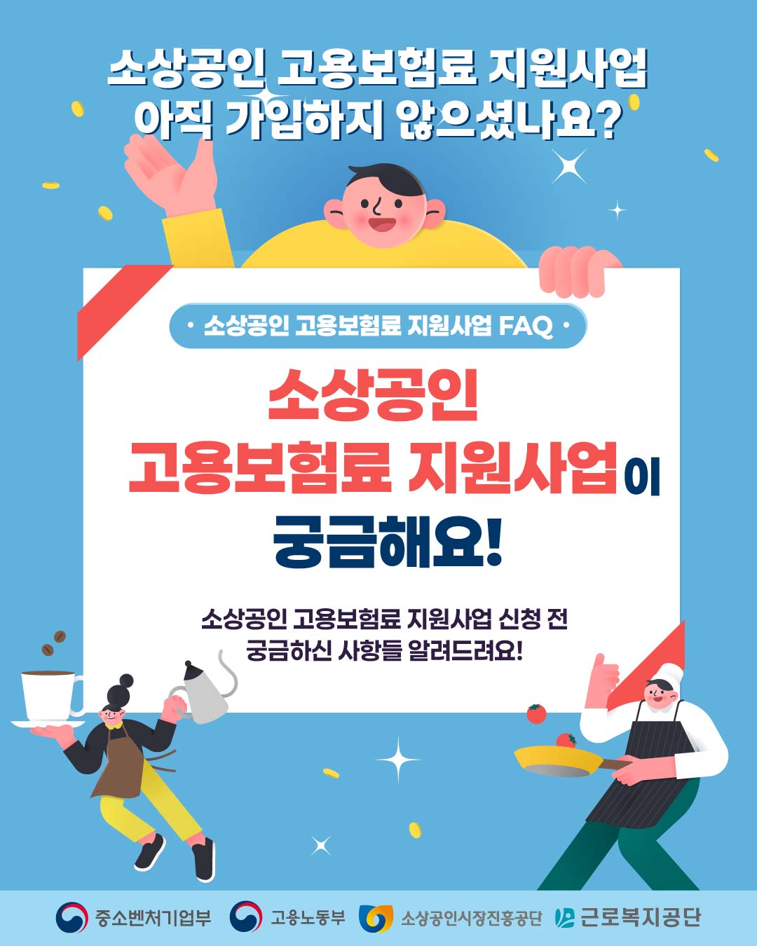 소상공인 고용보험료 지원사업
아직 가입하지 않으셨나요?

소상공인 고용보험료 지원사업 FAQ

소상공인
고용보험료 지원사업이
궁금해요!

소상공인 고용보험료 지원사업 신청 전
궁금하신 사항들 알려드려요!

중소벤처기업부 · 고용노동부 · 소상공인시장진흥공단 · 근로복지공단