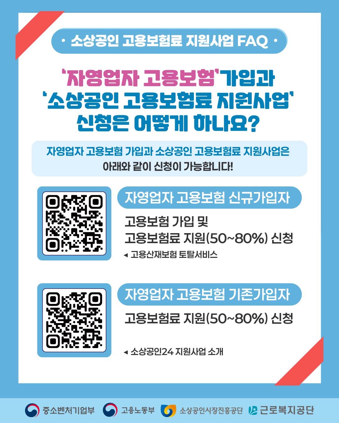 소상공인 고용보험료 지원사업 FAQ

‘자영업자 고용보험’ 가입과
‘소상공인 고용보험료 지원사업’
신청은 어떻게 하나요?

자영업자 고용보험 가입과 소상공인 고용보험료 지원사업은
아래와 같이 신청이 가능합니다!

자영업자 고용보험 신규가입자

고용보험 가입 및

고용보험료 지원(50~80%) 신청
▶ 고용산재보험 토탈서비스

자영업자 고용보험 기존가입자

고용보험료 지원(50~80%) 신청
▶ 소상공인24 지원사업 소개