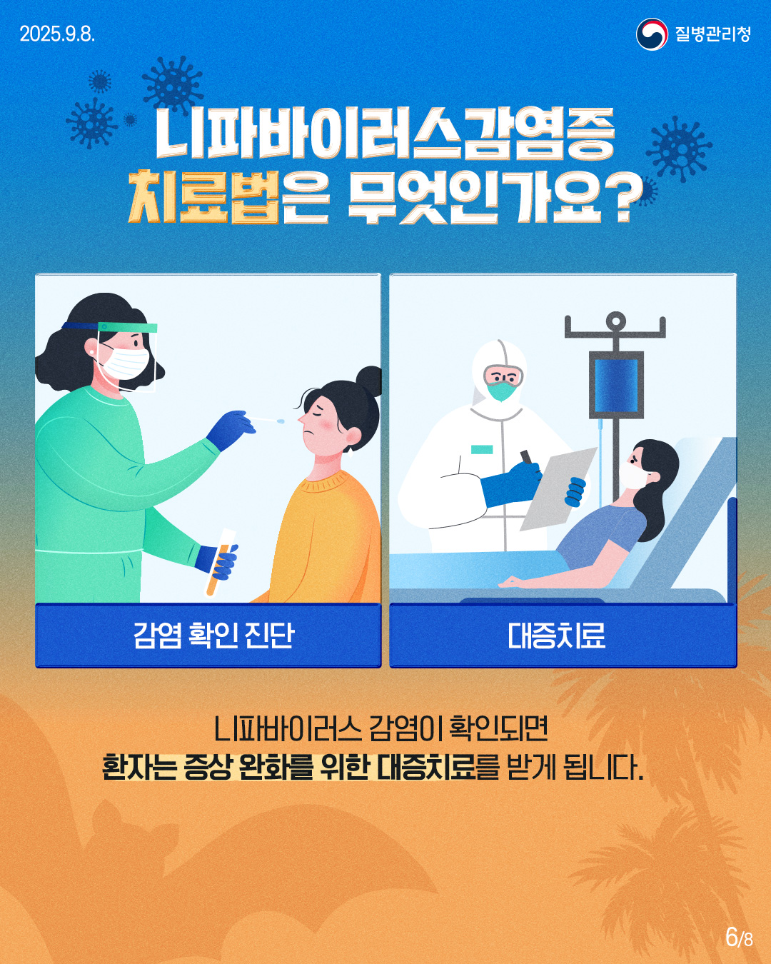 2025.9.8.
질병관리청
니파바이러스감염증 치료법은 무엇인가요?
டி
감염 확인 진단
대증치료
LI파바이러스 감염이 확인되면 환자는 증상 완화를 위한 대증치료를 받게 됩니다.
68