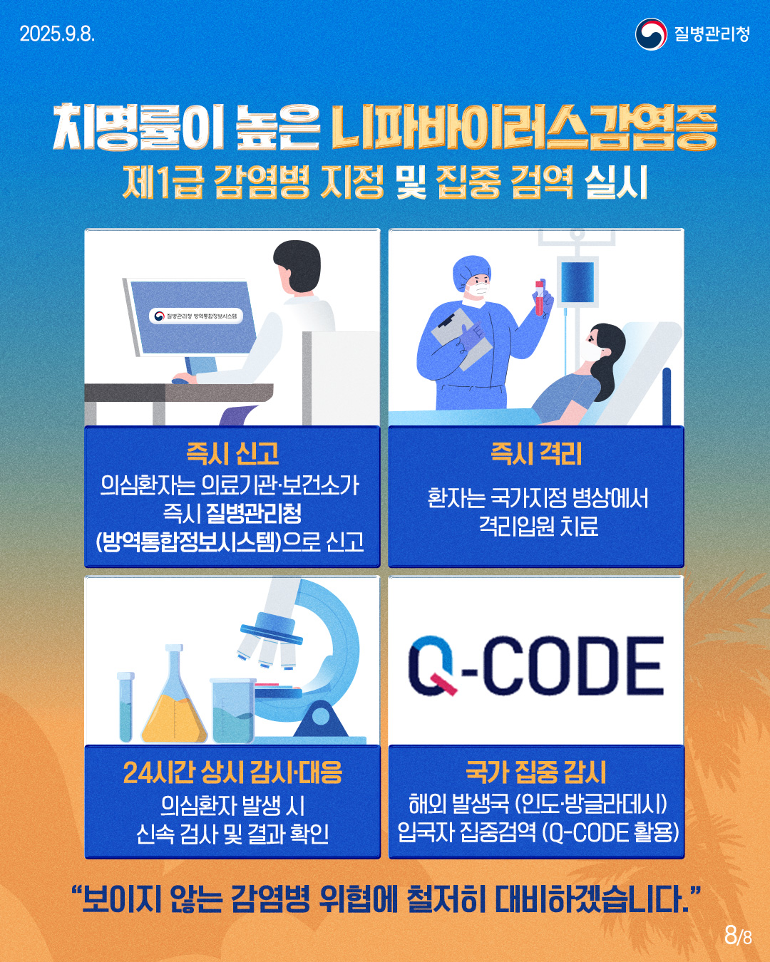 2025.9.8.
질병관리청
치명률이 높은 니파바이러스 감염증
제1급 감염병 지정 및 집중 검역 실시
질병관리청 방역통합정보시스템
3
즉시 신고
의심환자는 의료기관·보건소가 즉시 질병관리청(방역통합정보시스템)으로 신고
즉시 격리
환자는 국가지정 병상에서 격리입원 치료
Q-CODE
24시간 상시 감시·대응
의심환자 발생 시 신속 검사 및 결과 확인
국가 집중 감시
해외 발생국 (인도·방글라데시) 입국자 집중검역 (Q-CODE 활용)
"보이지 않는 감염병 위협에 철저히 대비하겠습니다.”
88