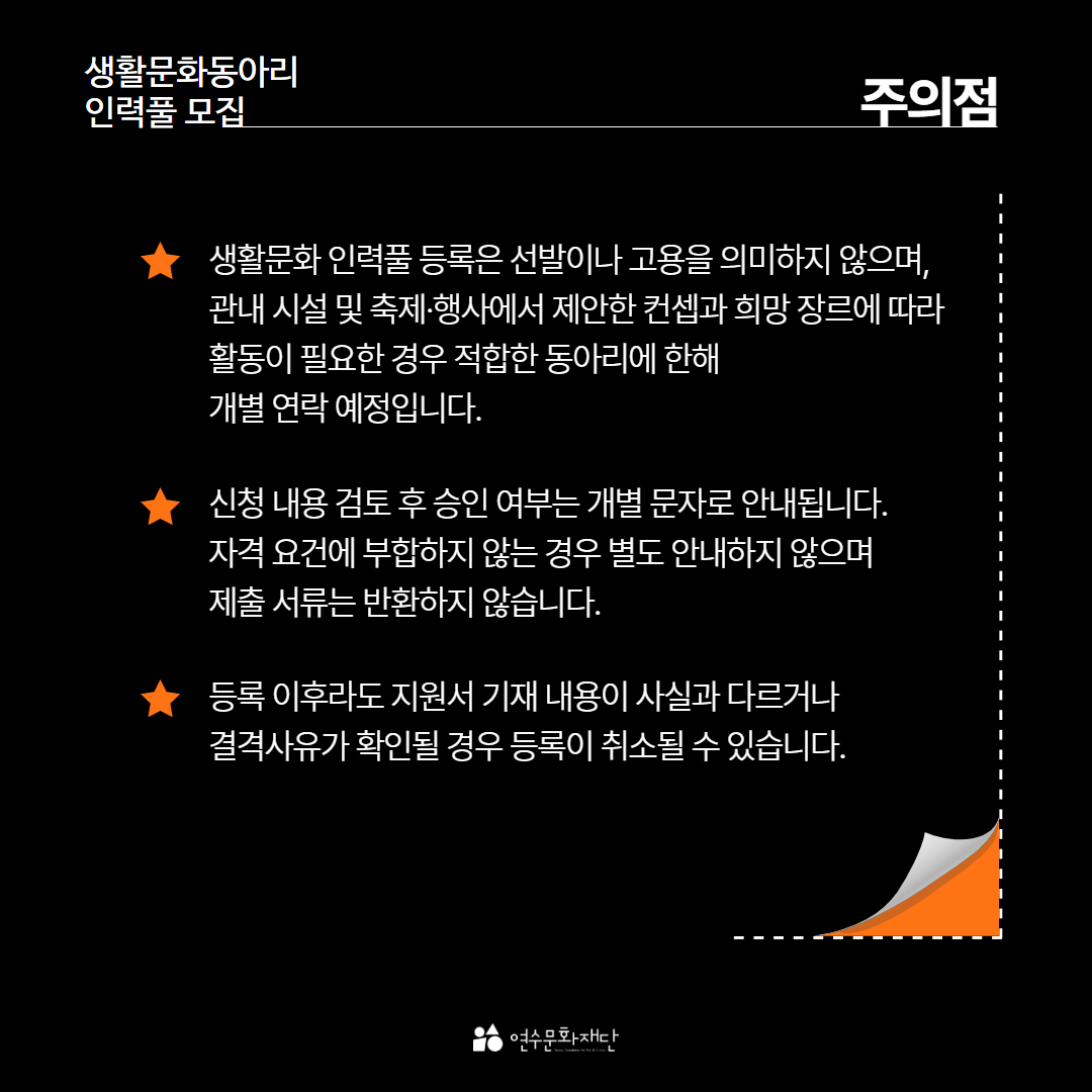 생활문화동아리
인력풀 모집
주의점
생활문화 인력풀 등록은 선발이나 고용을 의미하지 않으며, 관내 시설 및 축제·행사에서 제안한 컨셉과 희망 장르에 따라 활동이 필요한 경우 적합한 동아리에 한해 개별 연락 예정입니다.
신청 내용 검토 후 승인 여부는 개별 문자로 안내됩니다. 자격 요건에 부합하지 않는 경우 별도 안내하지 않으며 제출 서류는 반환하지 않습니다.
등록 이후라도 지원서 기재 내용이 사실과 다르거나 결격사유가 확인될 경우 등록이 취소될 수 있습니다.
연수문화재단