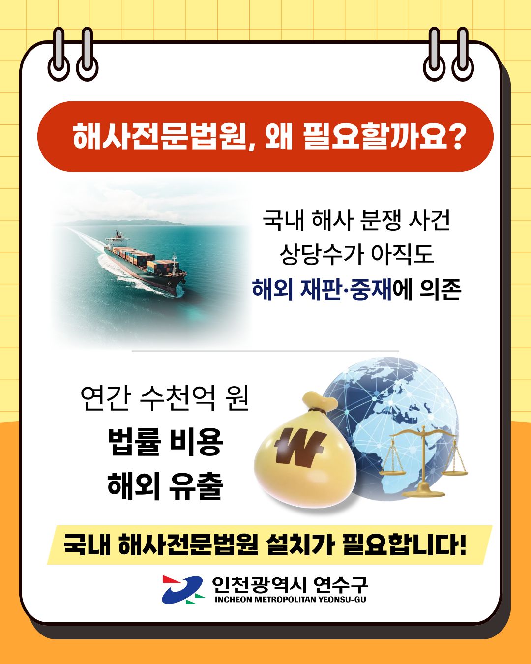 해사전문법원, 왜 필요할까요?
국내 해사 분쟁 사건 상당수가 아직도
해외 재판·중재에 의존
연간 수천억 원
법률 비용
해외 유출
국내 해사전문법원 설치가 필요합니다!

인천광역시 연수구
INCHEON METROPOLITAN YEONSU-GU