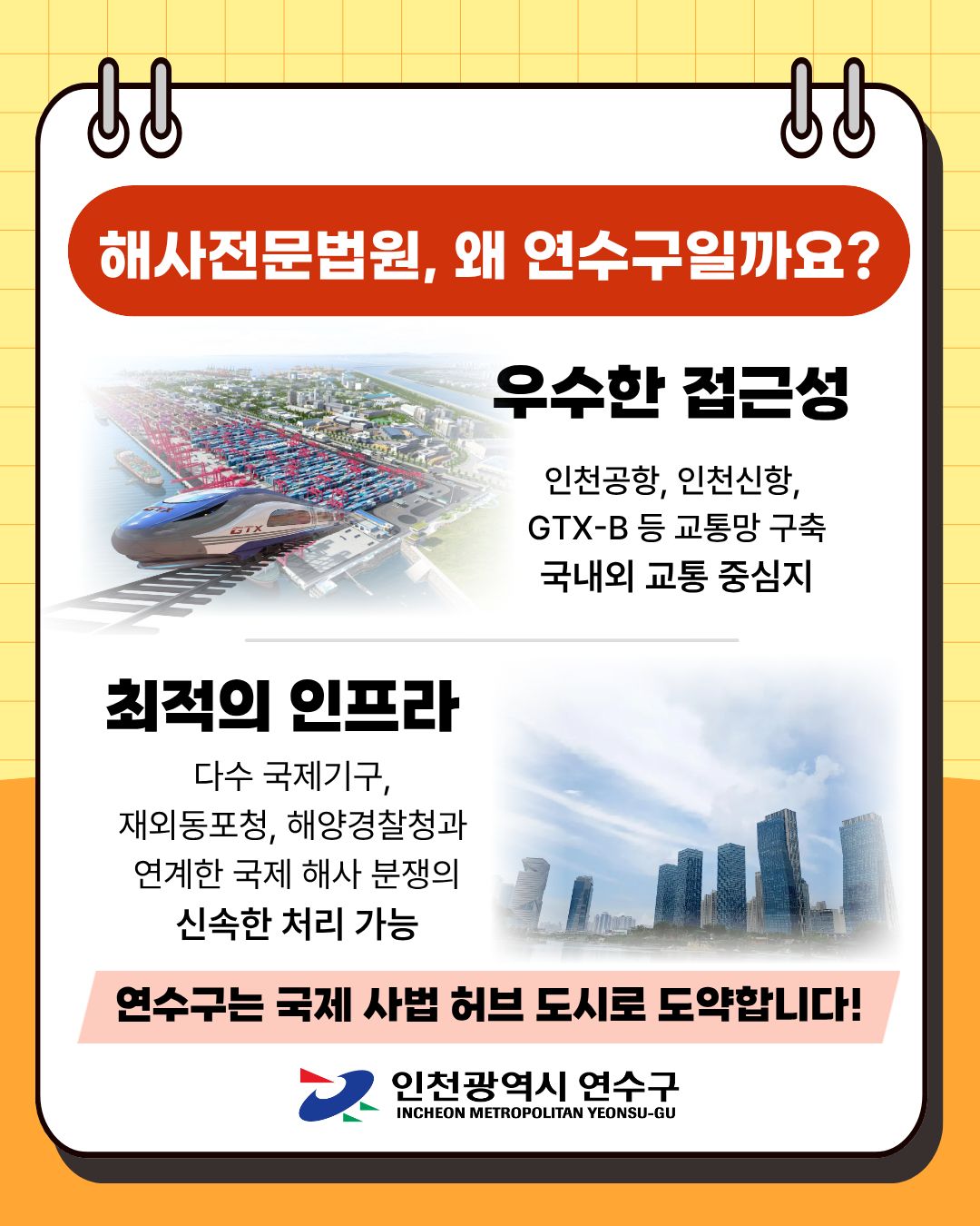 ↓↓
해사전문법원, 왜 연수구일까요?
우수한 접근성
인천공항, 인천신항, GTX-B 등 교통망 구축 국내외 교통 중심지
GTX
최적의 인프라
다수 국제기구, 재외동포청, 해양경찰청과 연계한 국제 해사 분쟁의 신속한 처리 가능
연수구는 국제 사법 허브 도시로 도약합니다!
인천광역시 연수구 INCHEON METROPOLITAN YEONSU-GU