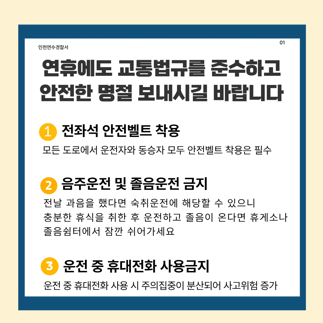 인천연수경찰서
01
연휴에도 교통법규를 준수하고 안전한 명절 보내시길 바랍니다
1
전좌석 안전벨트 착용
모든 도로에서 운전자와 동승자 모두 안전벨트 착용은 필수
②
음주운전 및 졸음운전 금지
전날 과음을 했다면 숙취운전에 해당할 수 있으니 충분한 휴식을 취한 후 운전하고 졸음이 온다면 휴게소나 졸음쉼터에서 잠깐 쉬어가세요
3
운전 중 휴대전화 사용금지
운전 중 휴대전화 사용 시 주의집중이 분산되어 사고위험 증가