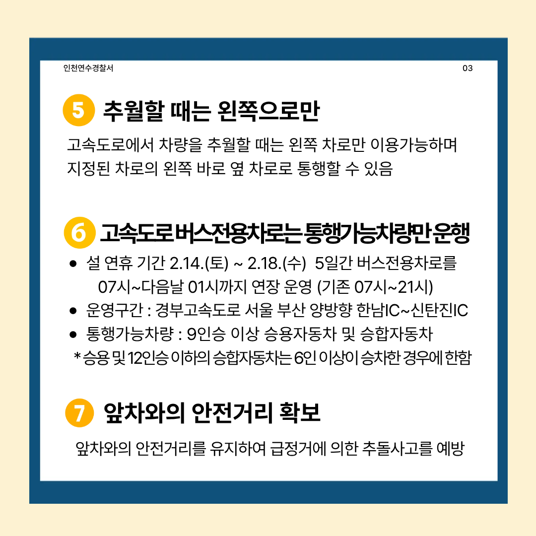 인천연수경찰서
03
5 추월할 때는 왼쪽으로만
고속도로에서 차량을 추월할 때는 왼쪽 차로만 이용가능하며 지정된 차로의 왼쪽 바로 옆 차로로 통행할 수 있음
고속도로버스전용차로는 통행가능차량만운행
설 연휴 기간 2.14.(토) ~ 2.18.(수) 5일간 버스전용차로를 07시~다음날 01시까지 연장 운영 (기존 07시~21시)
운영구간 : 경부고속도로 서울 부산 양방향 한남IC~신탄진IC
통행가능차량 : 9인승 이상 승용자동차 및 승합자동차
*승용 및 12인승 이하의 승합자동차는 6인 이상이 승차한 경우에 한함
7 앞차와의 안전거리 확보
앞차와의 안전거리를 유지하여 급정거에 의한 추돌사고를 예방
