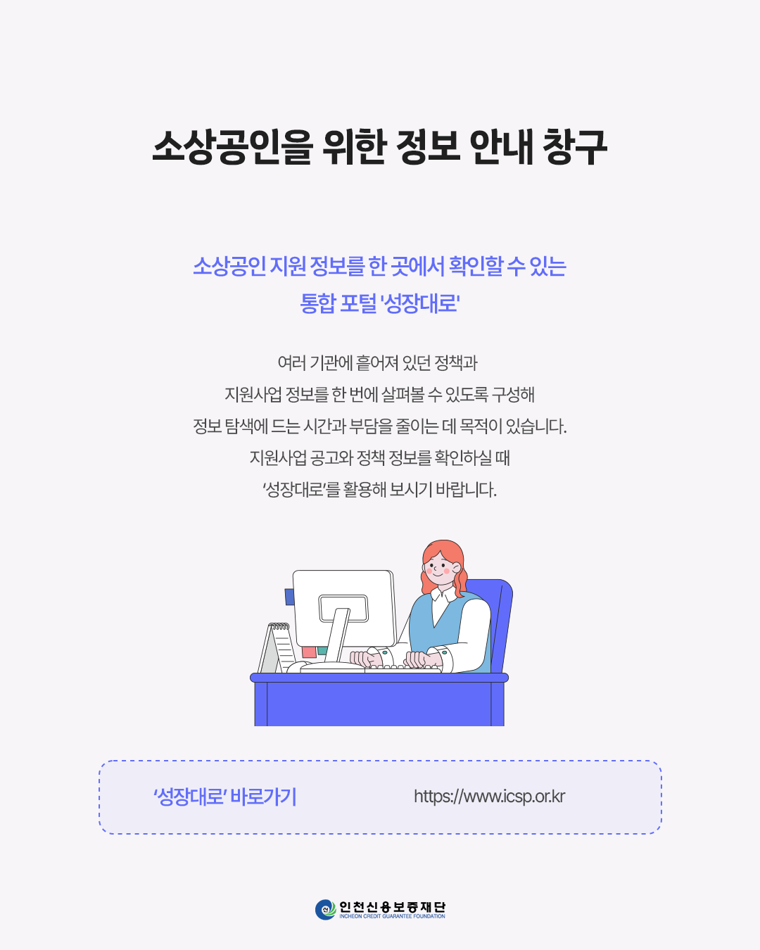 소상공인을 위한 정보 안내 창구
소상공인 지원 정보를 한 곳에서 확인할 수 있는 통합 포털 '성장대로'
여러 기관에 흩어져 있던 정책과 지원사업 정보를 한 번에 살펴볼 수 있도록 구성해 정보 탐색에 드는 시간과 부담을 줄이는 데 목적이 있습니다.
지원사업 공고와 정책 정보를 확인하실 때 '성장대로'를 활용해 보시기 바랍니다.
'성장대로' 바로가기
https:www.icsp.or.kr
인천신용보증재단
INCHEON CREDIT GUARANTEE FOUNDATION