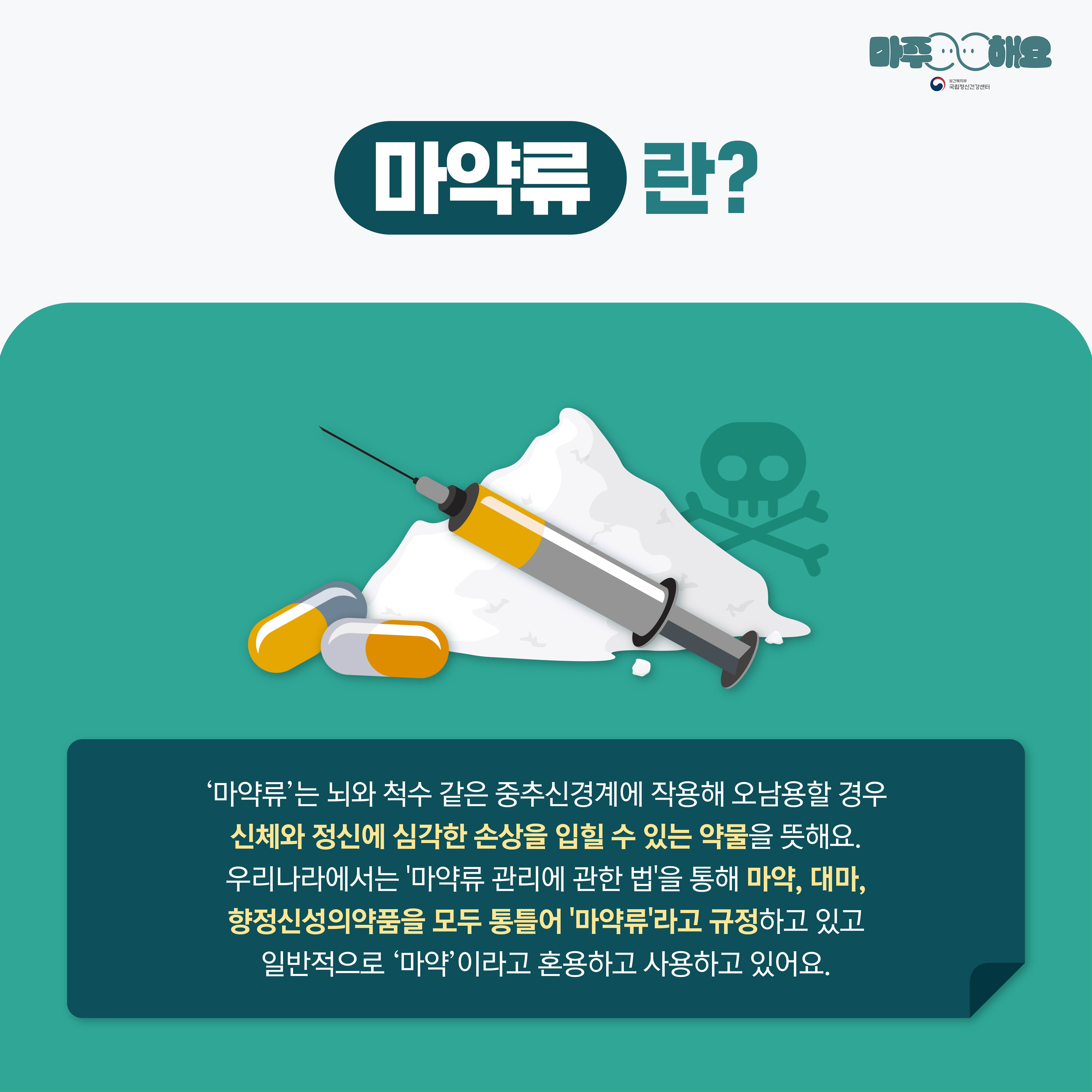 마주해요
국립정신건강센터
마약류
란?
'마약류'는 뇌와 척수 같은 중추신경계에 작용해 오남용할 경우 신체와 정신에 심각한 손상을 입힐 수 있는 약물을 뜻해요.
우리나라에서는 '마약류 관리에 관한 법'을 통해 마약, 대마, 향정신성의약품을 모두 통틀어 '마약류'라고 규정하고 있고
일반적으로 '마약'이라고 혼용하고 사용하고 있어요.