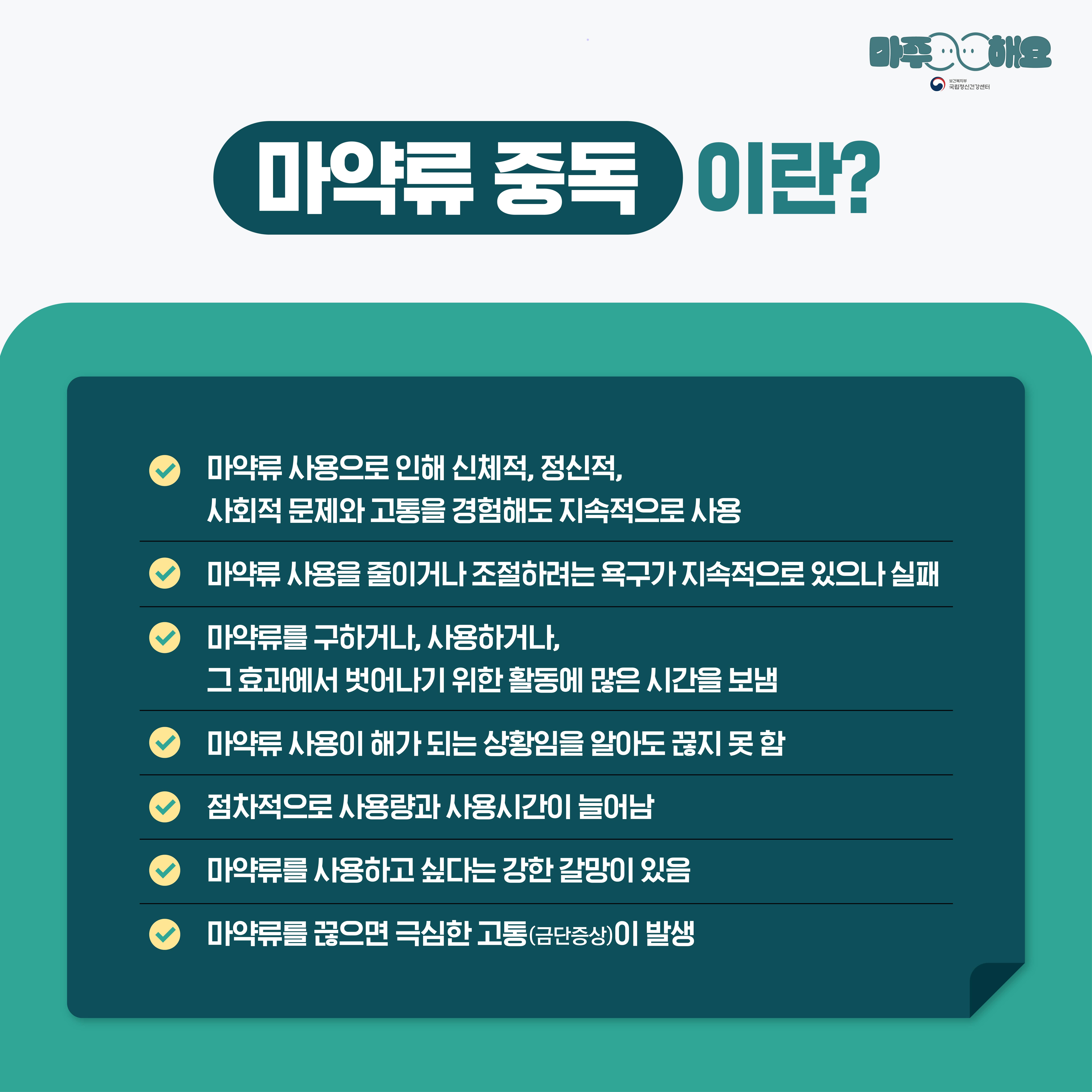 마주해요
마약류 중독
이란?
국립정신건강센터
마약류 사용으로 인해 신체적, 정신적, 사회적 문제와 고통을 경험해도 지속적으로 사용
마약류 사용을 줄이거나 조절하려는 욕구가 지속적으로 있으나 실패
마약류를 구하거나, 사용하거나, 그 효과에서 벗어나기 위한 활동에 많은 시간을 보냄
마약류 사용이 해가 되는 상황임을 알아도 끊지 못 함
점차적으로 사용량과 사용시간이 늘어남
마약류를 사용하고 싶다는 강한 갈망이 있음
마약류를 끊으면 극심한 고통(금단증상)이 발생