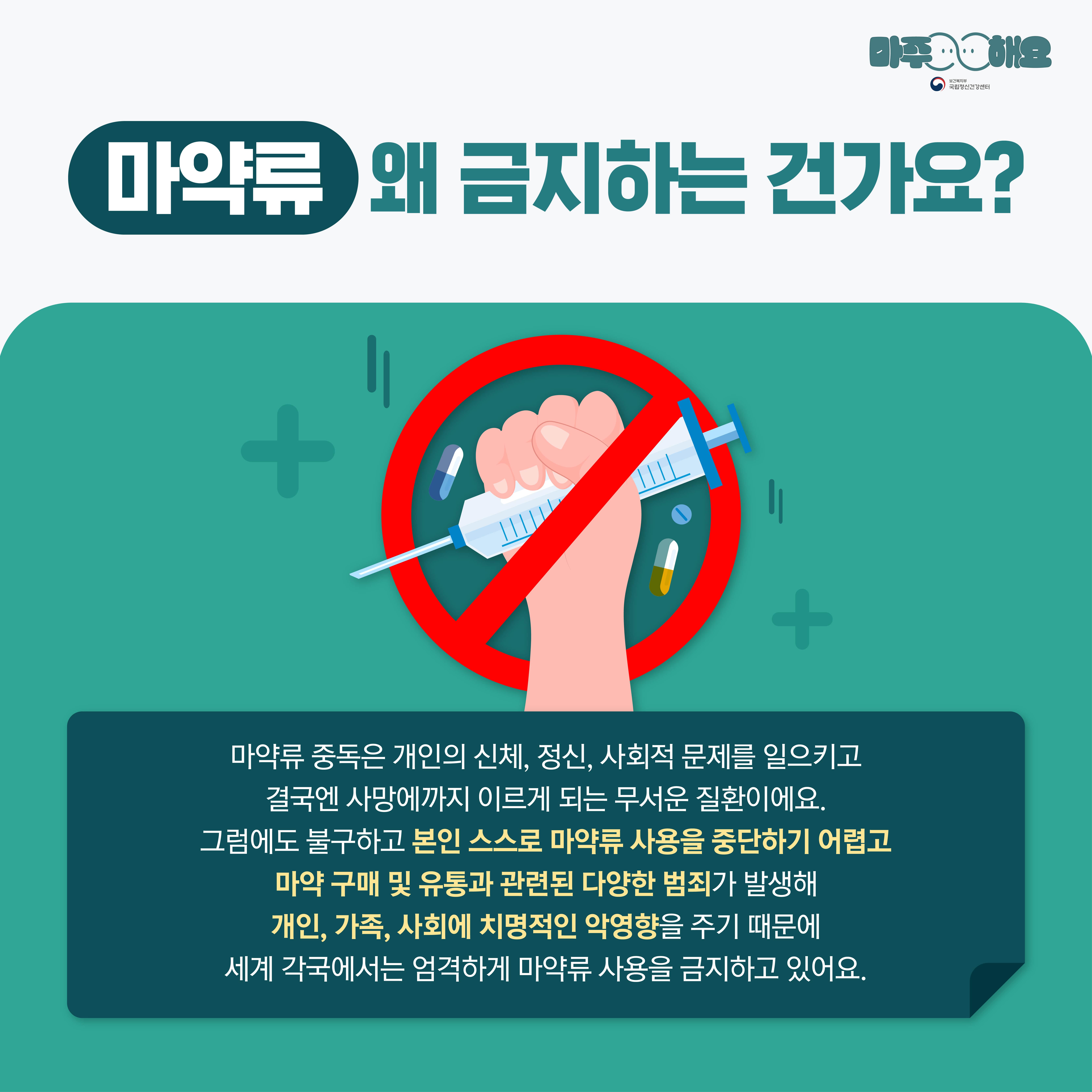 마주해요
A 국립정신건강센터
마약류 왜 금지하는 건가요?


마약류 중독은 개인의 신체, 정신, 사회적 문제를 일으키고 결국엔 사망에까지 이르게 되는 무서운 질환이에요.
그럼에도 불구하고 본인 스스로 마약류 사용을 중단하기 어렵고 마약 구매 및 유통과 관련된 다양한 범죄가 발생해 개인, 가족, 사회에 치명적인 악영향을 주기 때문에 세계 각국에서는 엄격하게 마약류 사용을 금지하고 있어요.