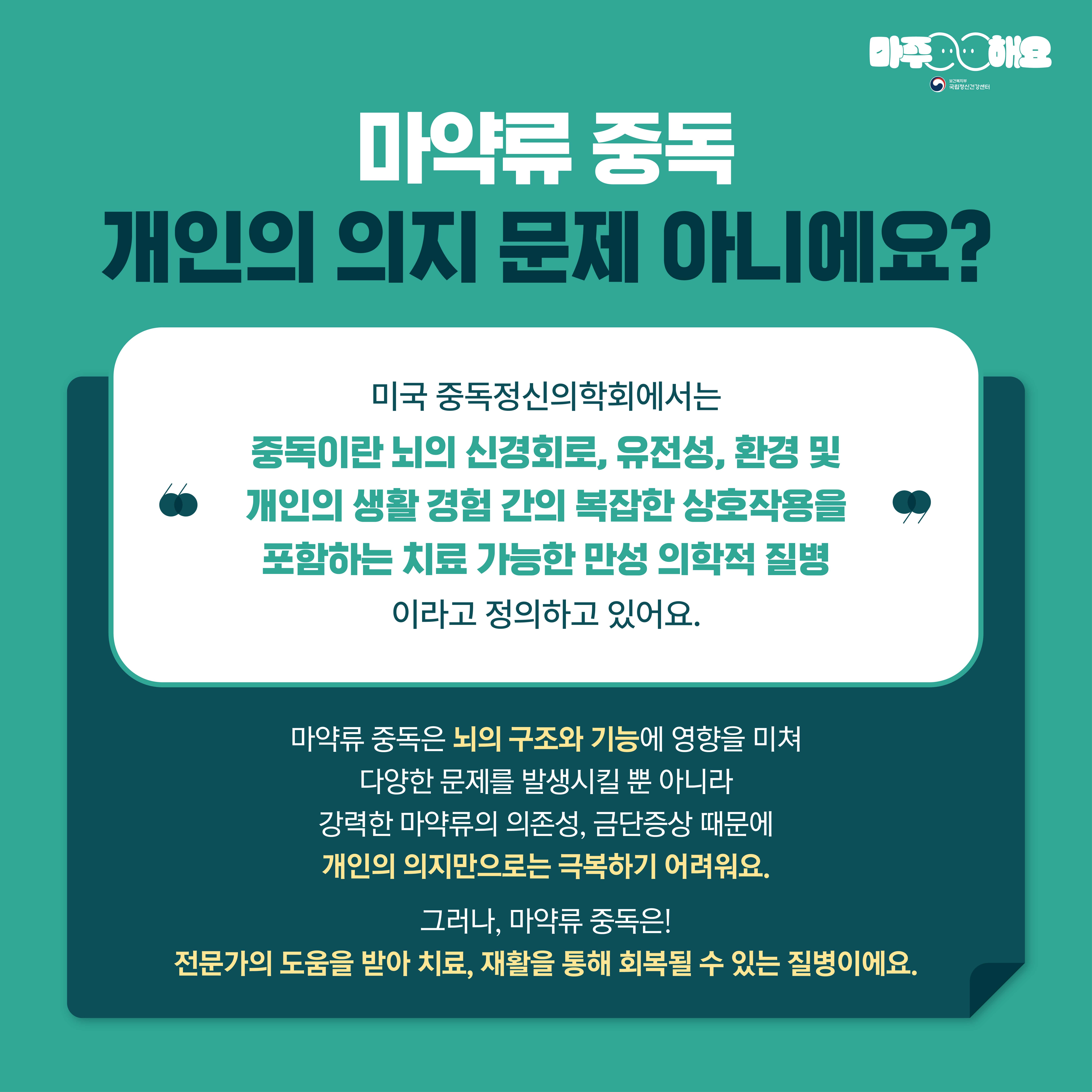 마주해요
국립양신건강센터
마약류 중독
개인의 의지 문제 아니에요?
미국 중독정신의학회에서는 중독이란 뇌의 신경회로, 유전성, 환경 및 개인의 생활 경험 간의 복잡한 상호작용을 포함하는 치료 가능한 만성 의학적 질병 이라고 정의하고 있어요.
마약류 중독은 뇌의 구조와 기능에 영향을 미쳐 다양한 문제를 발생시킬 뿐 아니라 강력한 마약류의 의존성, 금단증상 때문에 개인의 의지만으로는 극복하기 어려워요.
그러나, 마약류 중독은!
전문가의 도움을 받아 치료, 재활을 통해 회복될 수 있는 질병이에요.