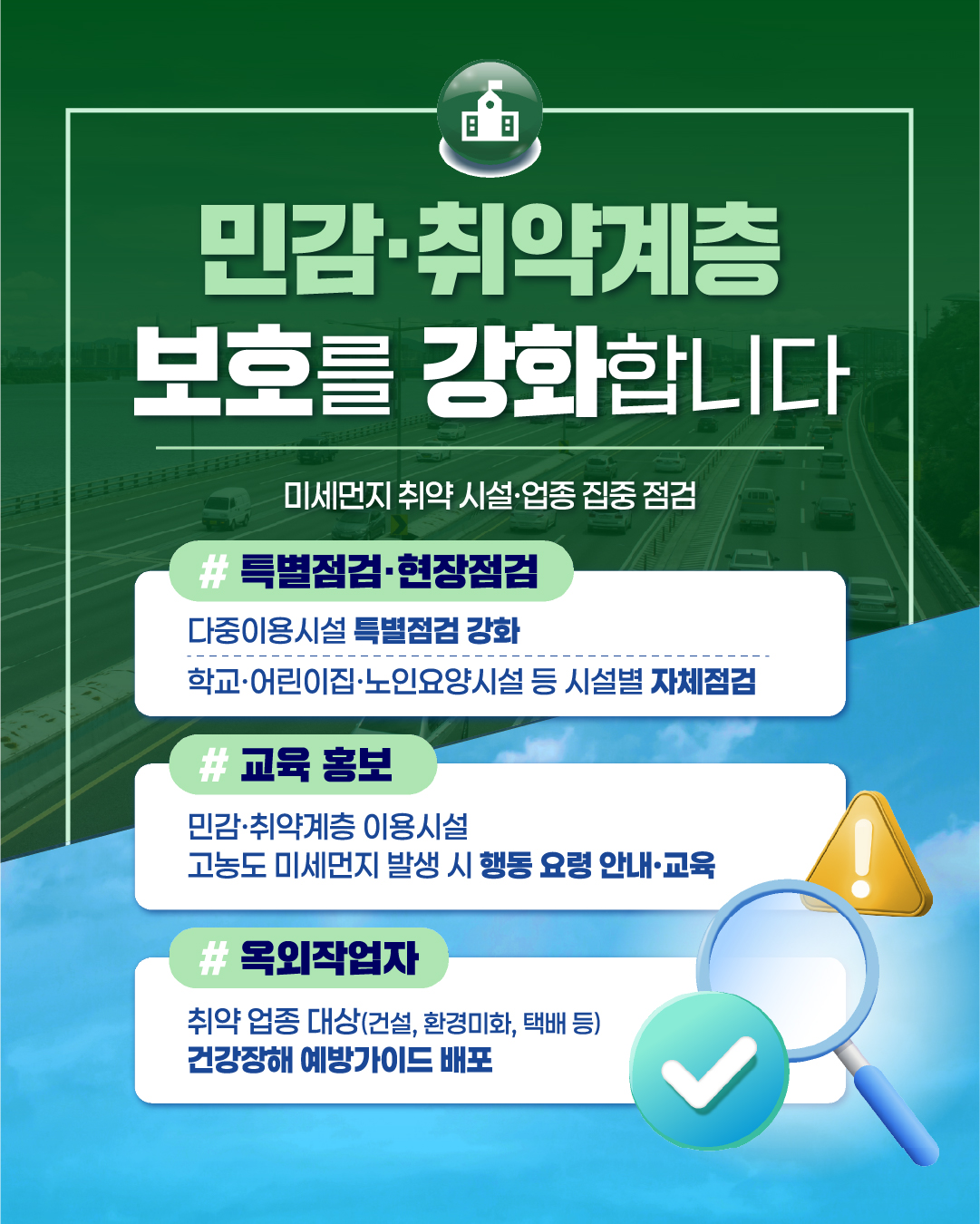 민감·취약계층
보호를 강화합니다
미세먼지 취약 시설·업종 집중 점검
#
특별점검·현장점검
다중이용시설 특별점검 강화
학교·어린이집·노인요양시설 등 시설별 자체점검
#
교육 홍보
민감·취약계층 이용시설 고농도 미세먼지 발생 시 행동 요령 안내·교육
#옥외작업자
취약 업종 대상(건설, 환경미화, 택배 등)
건강장해 예방가이드 배포
i