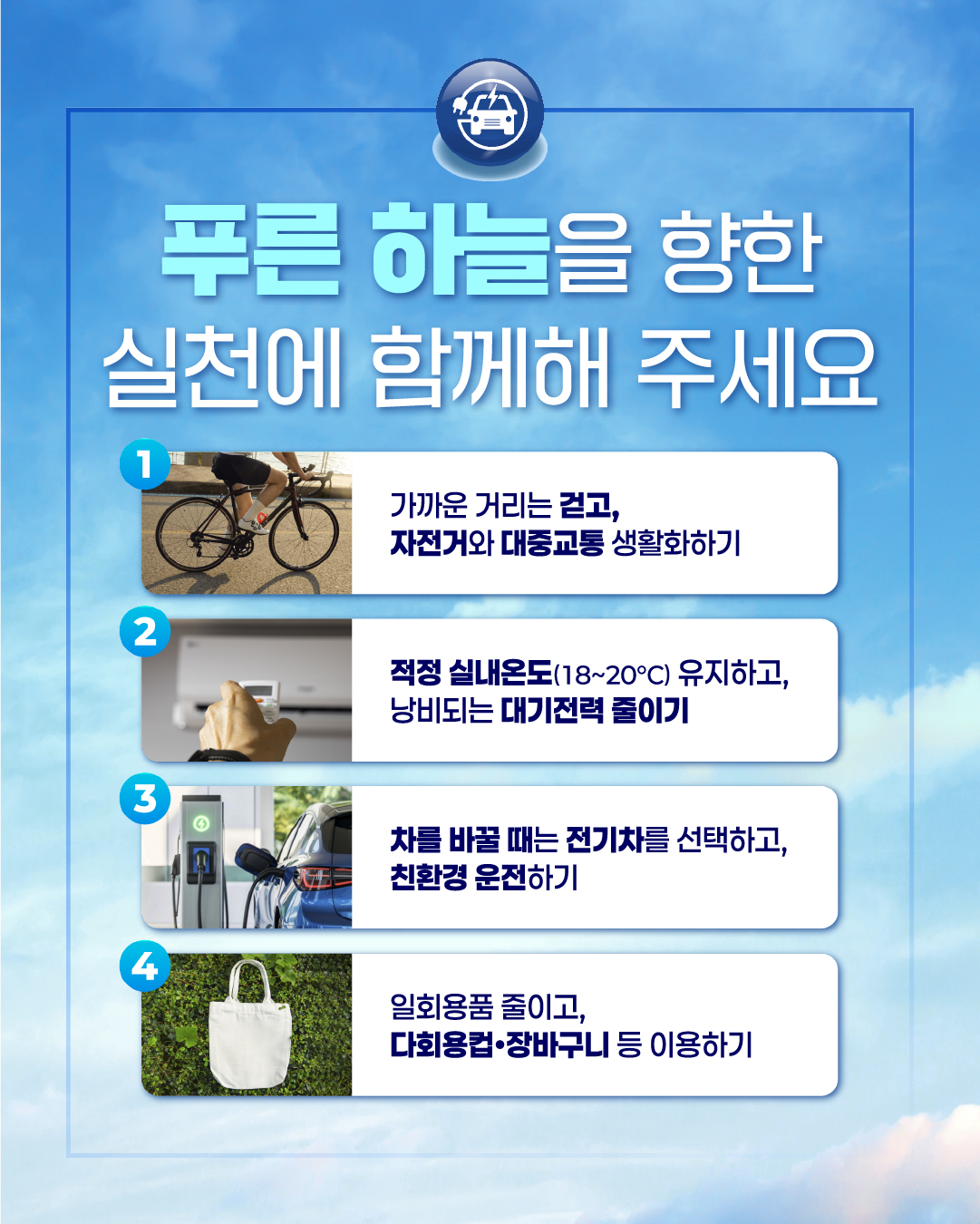 푸른 하늘을 향한
실천에 함께해 주세요
1
가까운 거리는 걷고,
자전거와 대중교통 생활화하기
2
적정 실내온도(18~20°C) 유지하고, 낭비되는 대기전력 줄이기
3
차를 바꿀 때는 전기차를 선택하고,
친환경 운전하기
4
일회용품 줄이고,
다회용컵 장바구니 등 이용하기