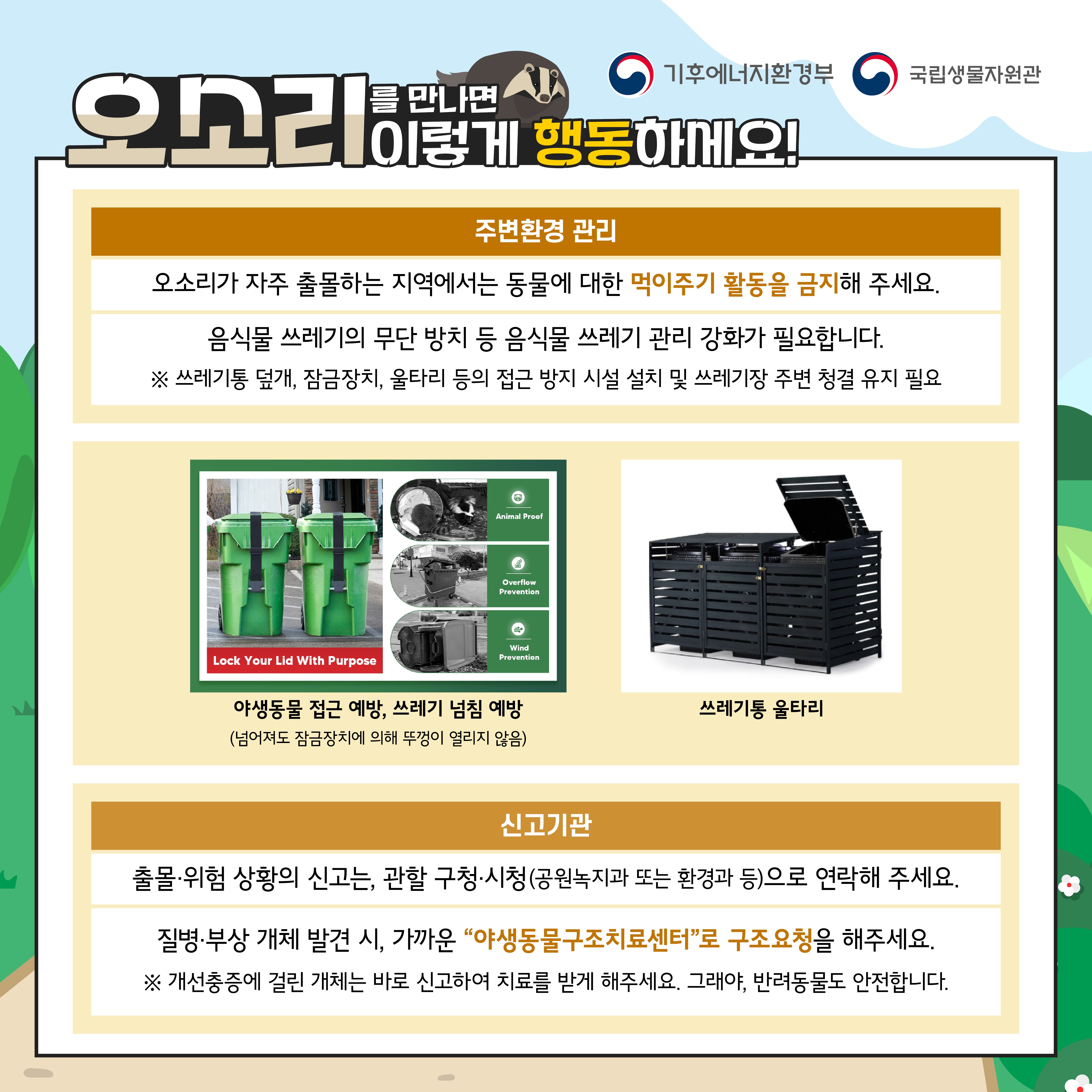 만나면
기흥에너지환경부
국립자
오소리이렇게 행동하세요!
주변환경 관리
오소리가 자주 출몰하는 지역에서는 동물에 대한 먹이주기 활동을 금지해 주세요.
음식물 쓰레기의 무단 방치 등 음식물 쓰레기 관리 강화가 필요합니다.
쓰레기를 덮기 참금장치 마리 등의 접근 방지시설 설치 및 쓰레기장 주변 청결유지 필요
신고기관
출을 위험 상황의 신고는, 관할구청 시청공원녹지과 또는 환경과 등으로 연락해 주세요.
질병 부상 개체 발견 시 가까운 "야생동물구조센터로 구조요청을 해주세요.
※개선출증에 걸린거치는 바로 신고하며 치료를 받게 해주세요. 그래이 반려동볼도 인천합니다.
기후에너지환경부
국립생물자원관