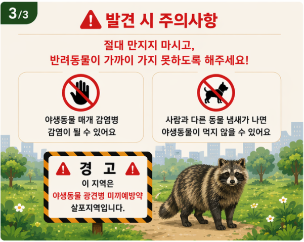 33
발견 시 주의사항
절대 만지지 마시고, 반려동물이 가까이 가지 못하도록 해주세요!
야생동물 매개 감염병 감염이 될 수 있어요
사람과 다른 동물 냄새가 나면 야생동물이 먹지 않을 수 있어요
▲
경고
이 지역은 야생동물 광견병 미끼예방약 살포지역입니다.