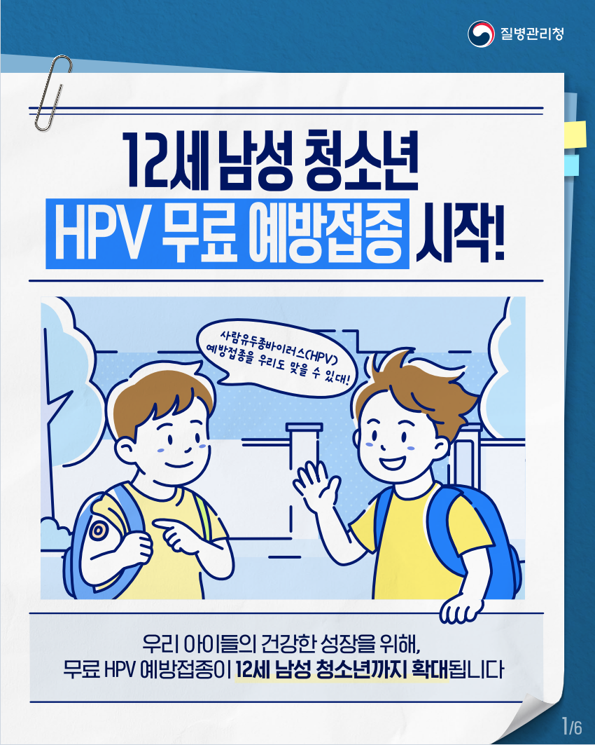 질병관리청
12세 남성 청소년
HPV 무료 예방접종 시작!
사람유두종바이러스(HPV) 예방접종을 우리도 맞을 수 있대!
우리 아이들의 건강한 성장을 위해, 무료 HPV 예방접종이 12세 남성 청소년까지 확대됩니다
16