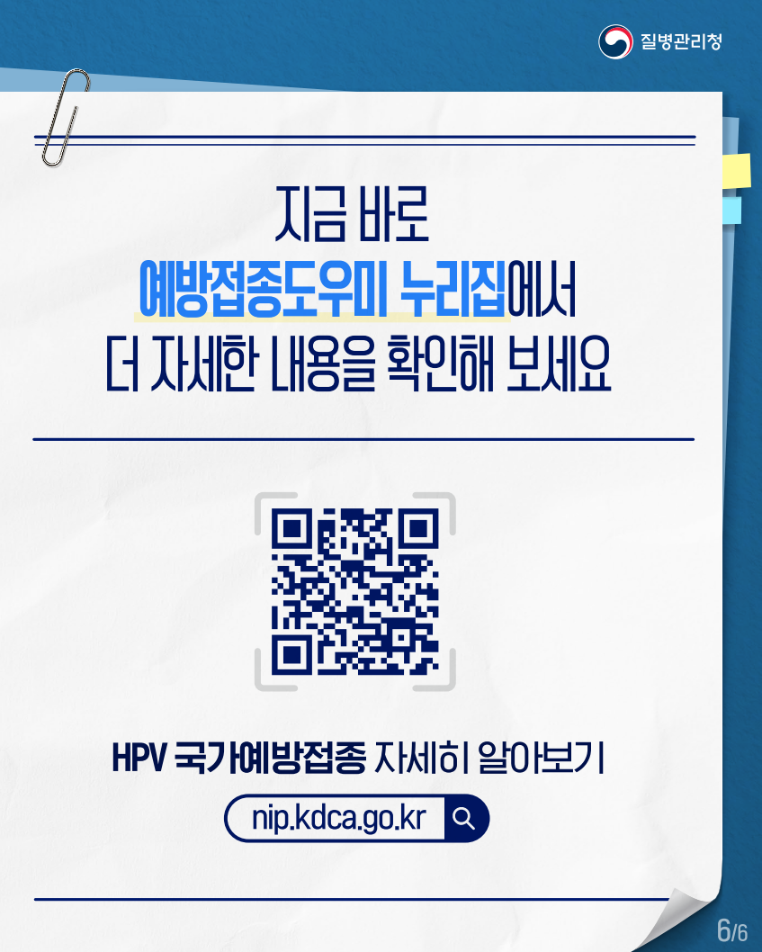 질병관리청
지금 바로
예방접종도우미 누리집에서 더 자세한 내용을 확인해 보세요
HPV 국가예방접종 자세히 알아보기
nip.kdca.go.kr
Q
66