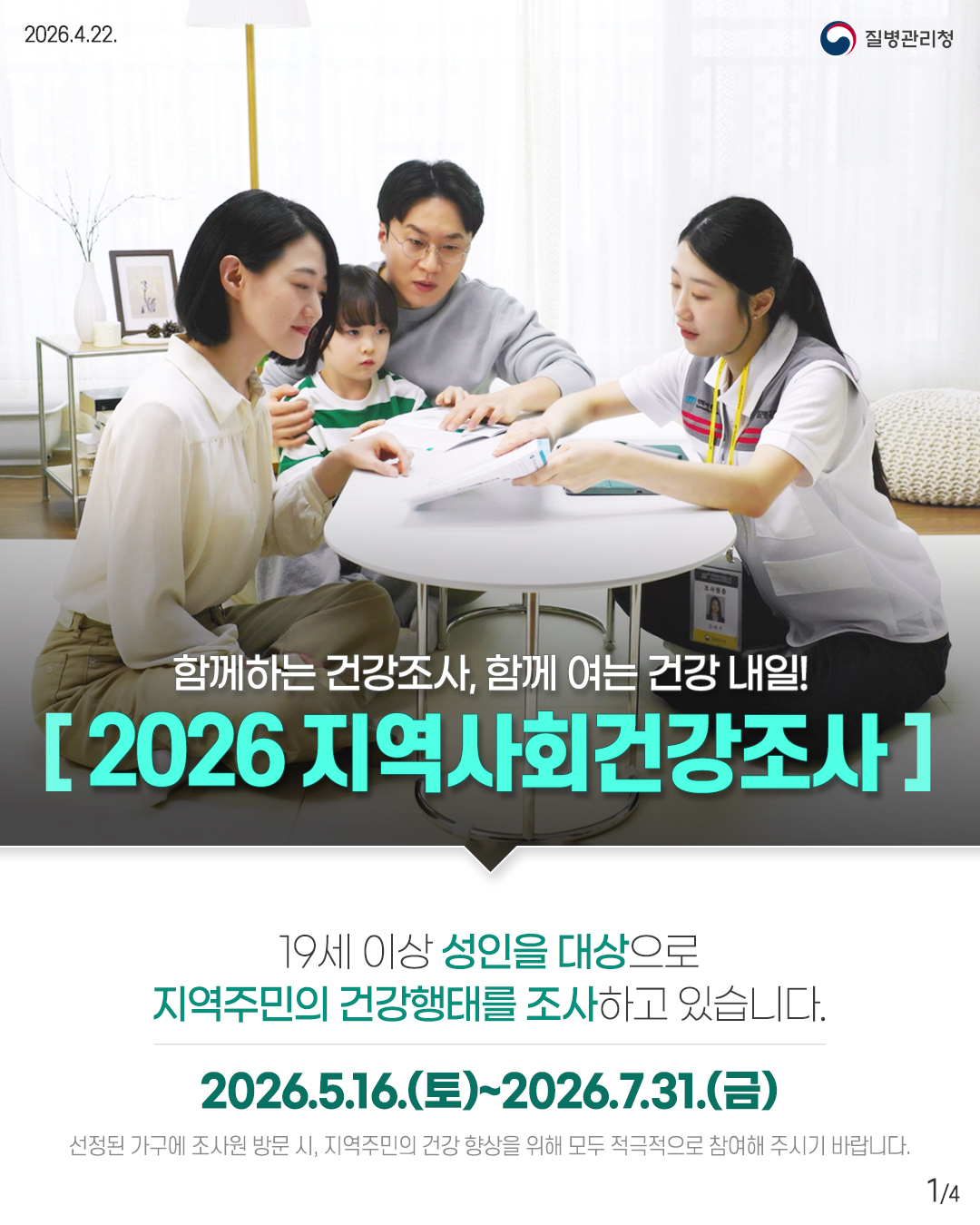 2026.4.22.
질병관리청
A
함께하는 건강조사, 함께 여는 건강 내일!
2026 지역사회건강조사
19세 이상 성인을 대상으로 지역주민의 건강행태를 조사하고 있습니다.
2026.5.16.(토)~2026.7.31.(금)
선정된 가구에 조사원 방문 시, 지역주민의 건강 향상을 위해 모두 적극적으로 참여해 주시기 바랍니다.
14