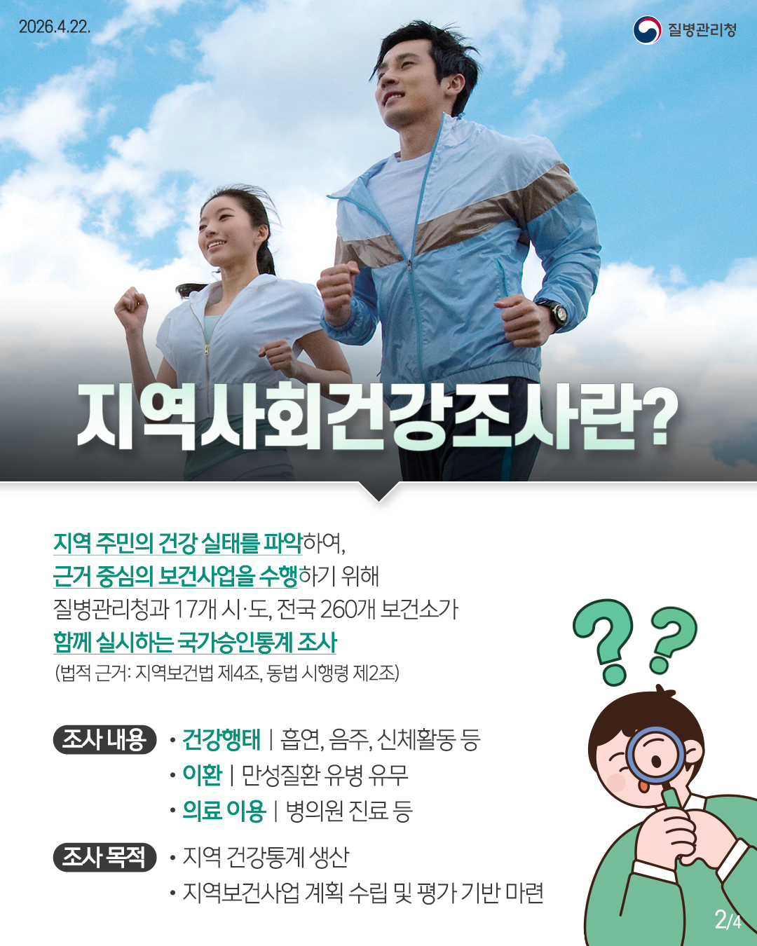 2026.4.22.
질병관리청
지역사회건강조사란?
지역 주민의 건강 실태를 파악하여, 근거 중심의 보건사업을 수행하기 위해
질병관리청과 17개 시·도, 전국 260개 보건소가
함께 실시하는 국가승인통계 조사
(법적 근거: 지역보건법 제4조, 동법 시행령 제2조)
??
조사 내용
건강행태 | 흡연, 음주, 신체활동 등
이환 |
만성질환 유병 유무
의료 이용 | 병의원 진료 등
조사목적
지역 건강통계 생산
지역보건사업 계획 수립 및 평가 기반 마련
24