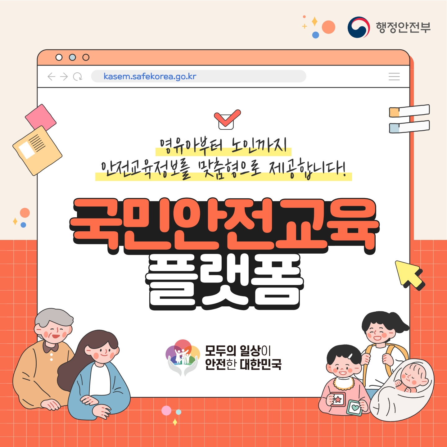 행정안전부
kasem.safekorea.go.kr

영유아부터 노인까지 안전교육정보를 맞춤형으로 제공합니다!
국민안전교육 플랫폼
모두의 일상이 안전한 대한민국