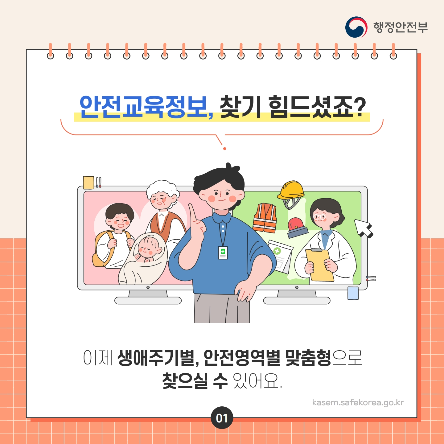 행정안전부
C
안전교육정보, 찾기 힘드셨죠?
이제 생애주기별, 안전영역별 맞춤형으로 찾으실 수 있어요.
kasem.safekorea.go.kr
01