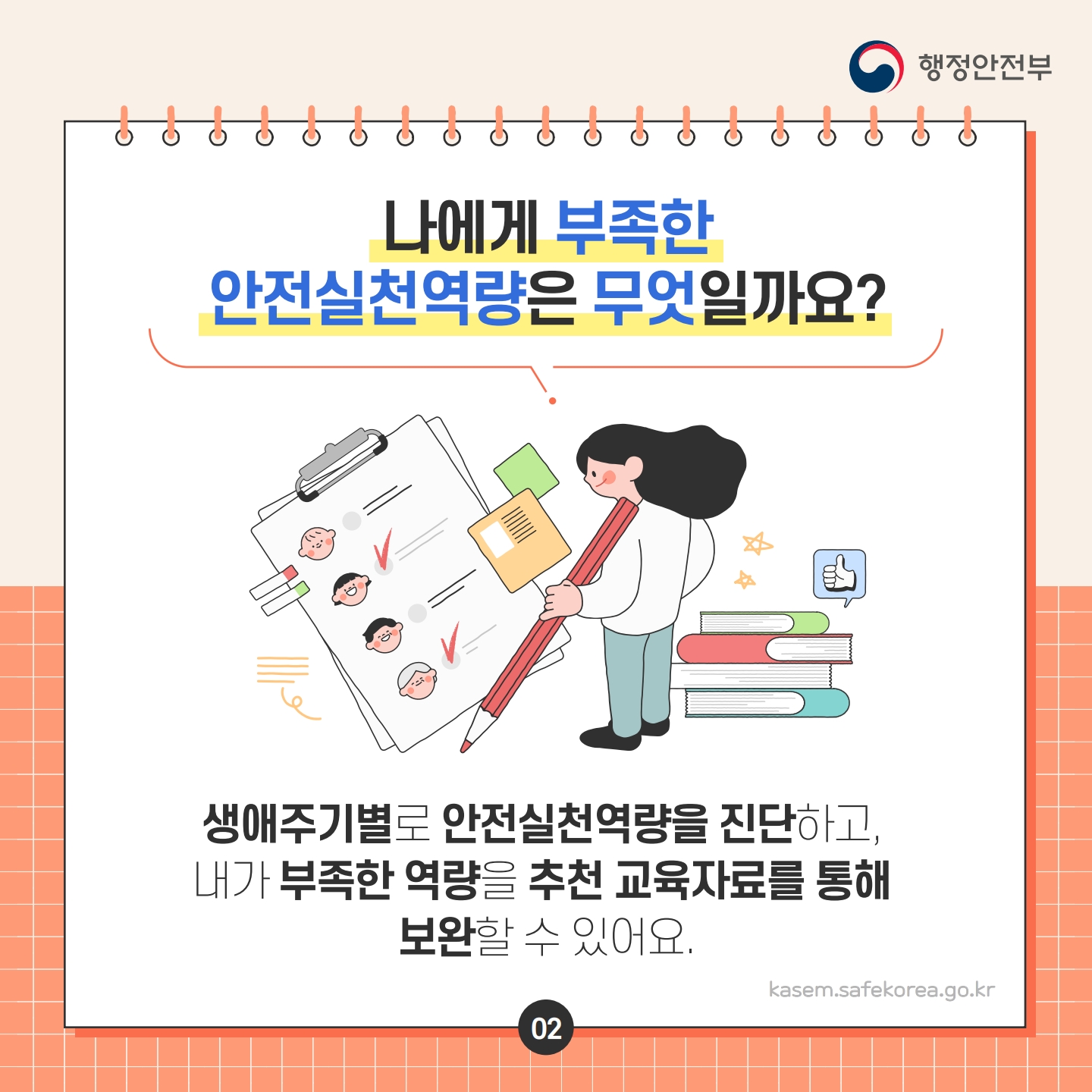 행정안전부
나에게 부족한 안전실천역량은 무엇일까요?
ت
생애주기별로 안전실천역량을 진단하고, 내가 부족한 역량을 추천 교육자료를 통해 보완할 수 있어요.
kasem.safekorea.go.kr
02