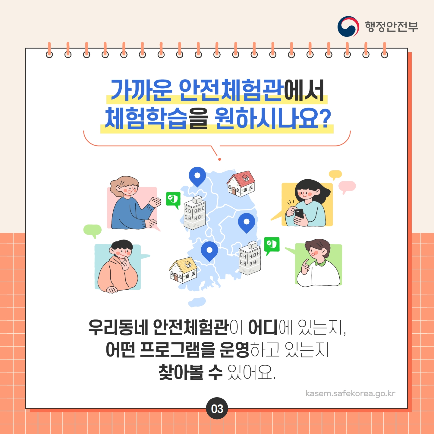 가까운 안전체험관에서 체험학습을 원하시나요?
행정안전부
우리동네 안전체험관이 어디에 있는지, 어떤 프로그램을 운영하고 있는지 찾아볼 수 있어요.
kasem.safekorea.go.kr
03