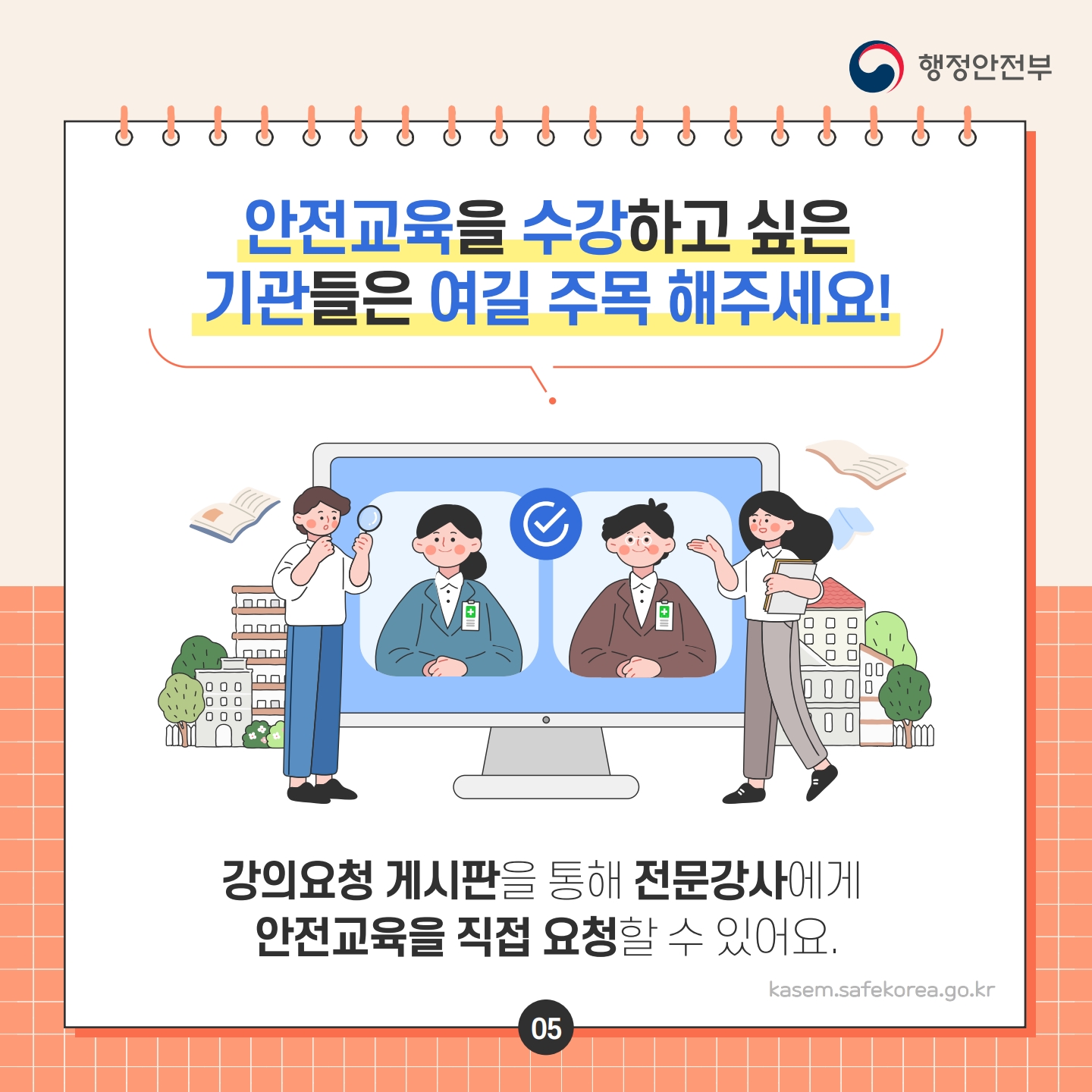 안전교육을 수강하고 싶은 기관들은 여길 주목 해주세요!
ΠΠΠ
ΠΠΠ
ΠΠ
00
0
행정안전부
강의요청 게시판을 통해 전문강사에게
안전교육을 직접 요청할 수 있어요.
05
kasem.safekorea.go.kr