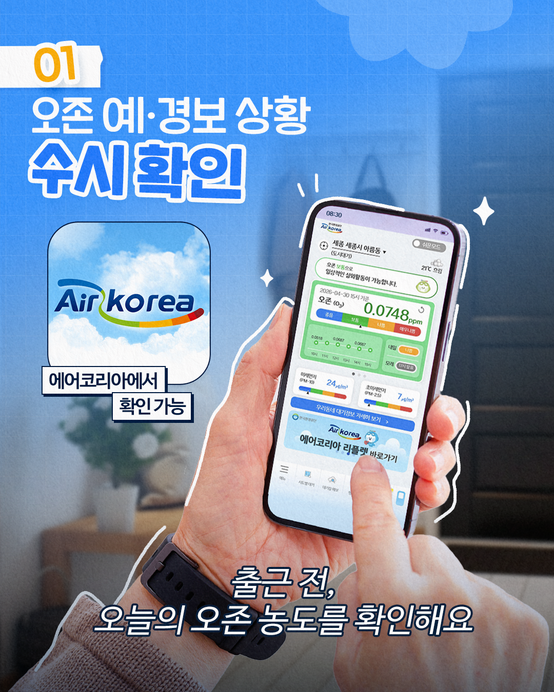 01
오존 예·경보 상황
수시 확인
Air korea
에어코리아에서
확인가능
08:30
Ar korea,
세종 세종시 아름동
쉬운모드
(도시대기)
오른 보통으로
21℃ 흐림
임상적인 실외활동이 가능합니다.
2026-04-30 15시 기준
오존 (03)
৩
0.0748ppm
보통
니까 매우나쁨
00518
0.0687
0.0067
10시 11시 12시 13시 14시 15시
오전7시
미세먼지 (PM-10)
24m²
초미세먼지 (PM-25)
7m²
우리동네 대기정보 자세히 보기 
Air korea,
에어코리아 리플렛 바로가기
출근 전, 오늘의 오존 농도를 확인해요