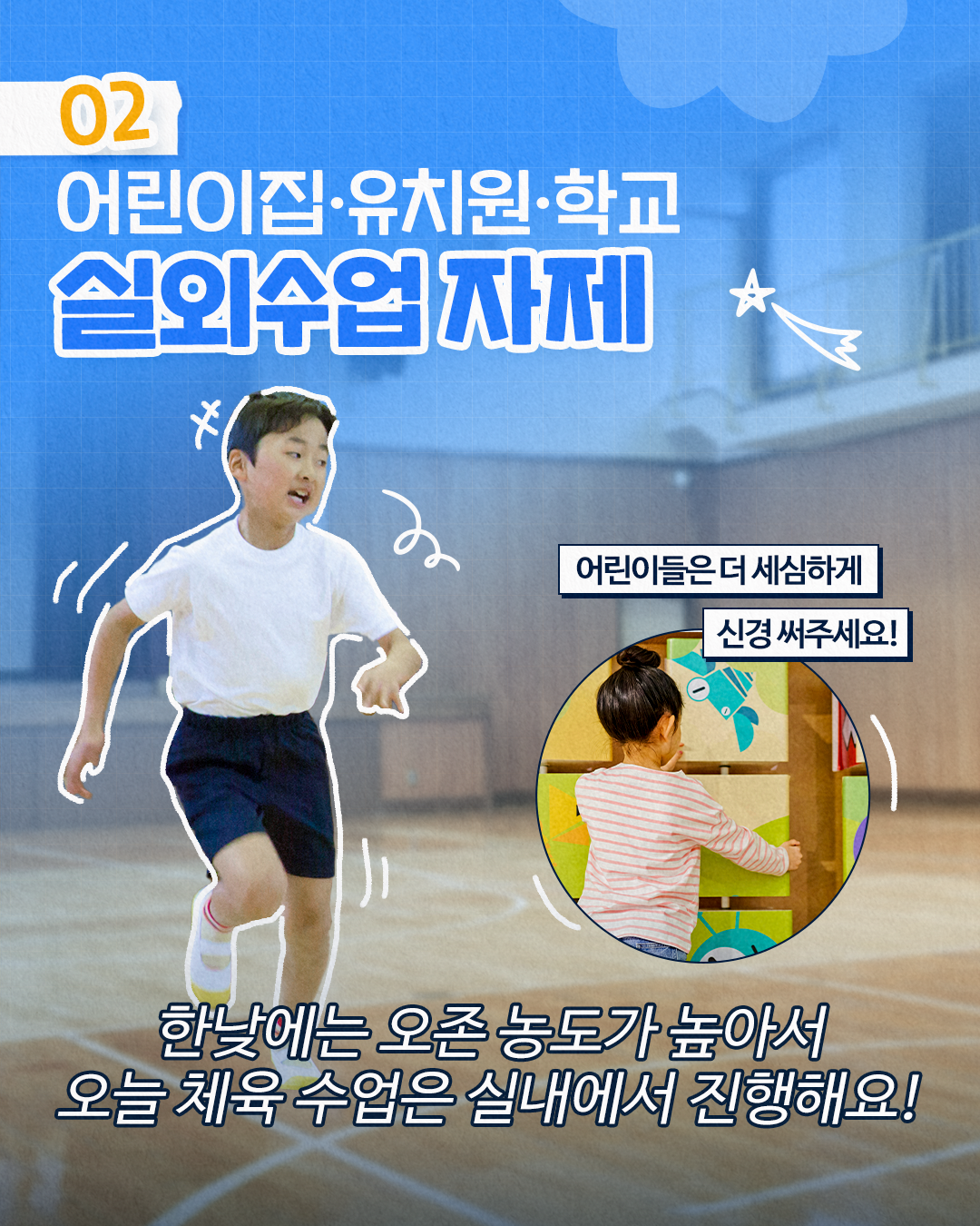 02
어린이집·유치원·학교
실외수업 자제
*
어린이들은 더 세심하게
신경써주세요!
한낮에는 오존 농도가 높아서 오늘 체육 수업은 실내에서 진행해요!
