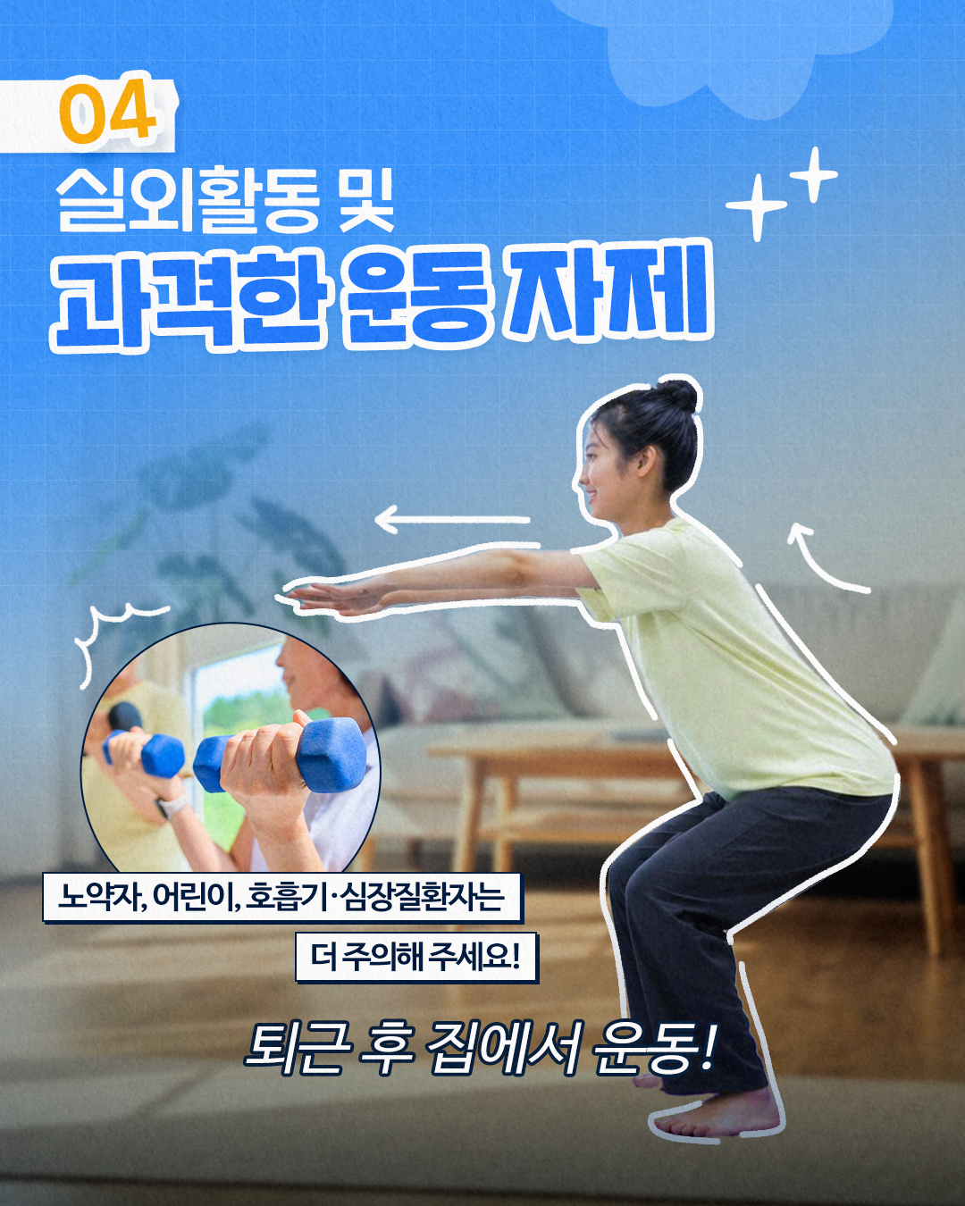 04
실외활동 및
과격한 운동 자제

노약자, 어린이, 호흡기·심장질환자는
더 주의해 주세요!
퇴근 후 집에서 운동!