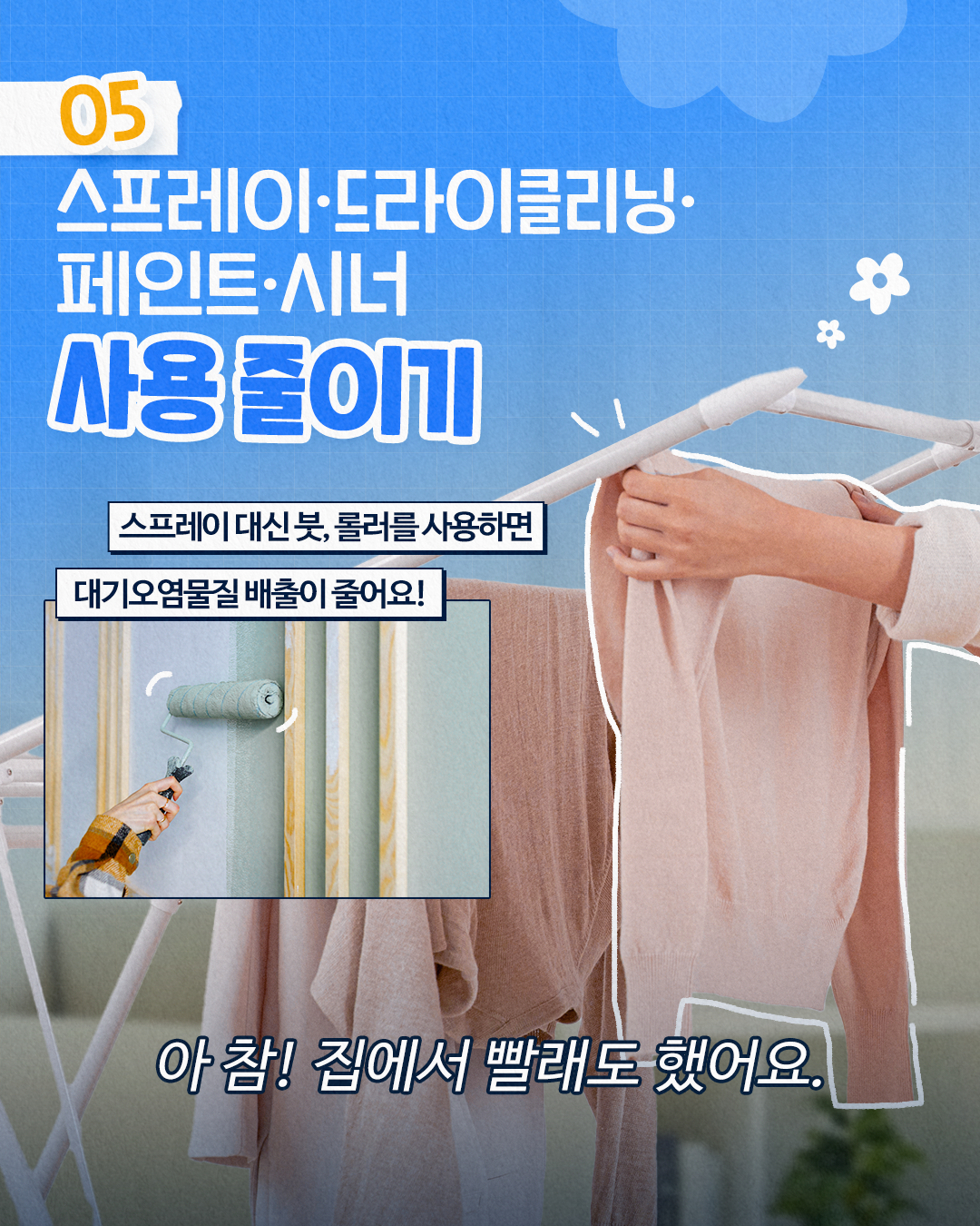 05
스프레이·
드라이클리닝·
페인트
·시너
사용 줄이기
스프레이 대신 붓, 롤러를 사용하면
대기오염물질 배출이 줄어요!
아참! 집에서 빨래도 했어요.