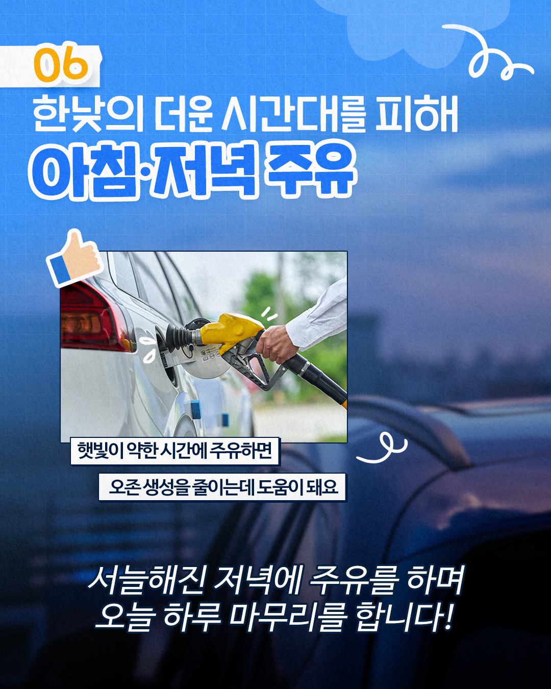 06
한낮의 더운 시간대를 피해
아침·저녁 주유
햇빛이 약한 시간에 주유하면
오존 생성을 줄이는데 도움이 돼요
ہو
서늘해진 저녁에 주유를 하며 오늘 하루 마무리를 합니다!