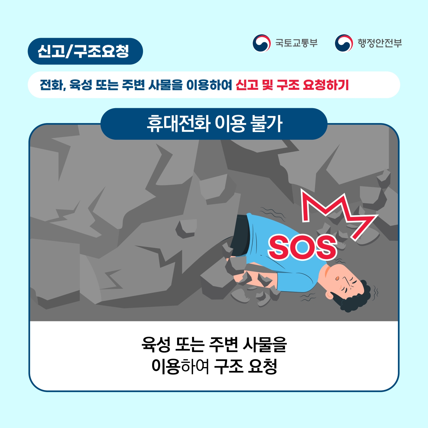 신고구조요청
국토교통부
행정안전부
전화, 육성 또는 주변 사물을 이용하여 신고 및 구조 요청하기
휴대전화 이용 불가
ک
M
SOS
육성 또는 주변 사물을 이용하여 구조 요청