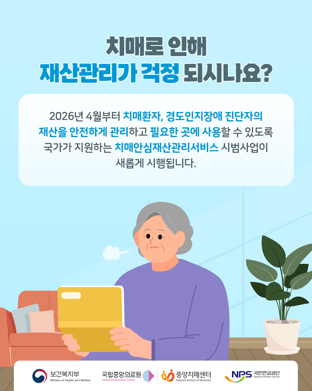 치매로 인해 재산관리가 걱정되시나요?

2026년 4월부터 치매환자, 경도인지장애 진단자의 재산을 안전하게 관리하고 필요한 곳에 사용할 수 있도록 국가가 지원하는 치매안심재산관리서비스 시범사업이 새롭게 시행됩니다.

보건복지부
국립중앙의료원
중앙치매센터
국민연금공단