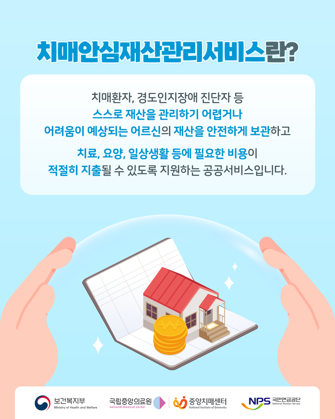 치매안심재산관리서비스란?

치매환자, 경도인지장애 진단자 등
스스로 재산을 관리하기 어렵거나 어려움이 예상되는 어르신의 재산을 안전하게 보관하고

치료, 요양, 일상생활 등에 필요한 비용이 적절히 지출될 수 있도록 지원하는 공공서비스입니다.

보건복지부
국립중앙의료원
중앙치매센터
국민연금공단