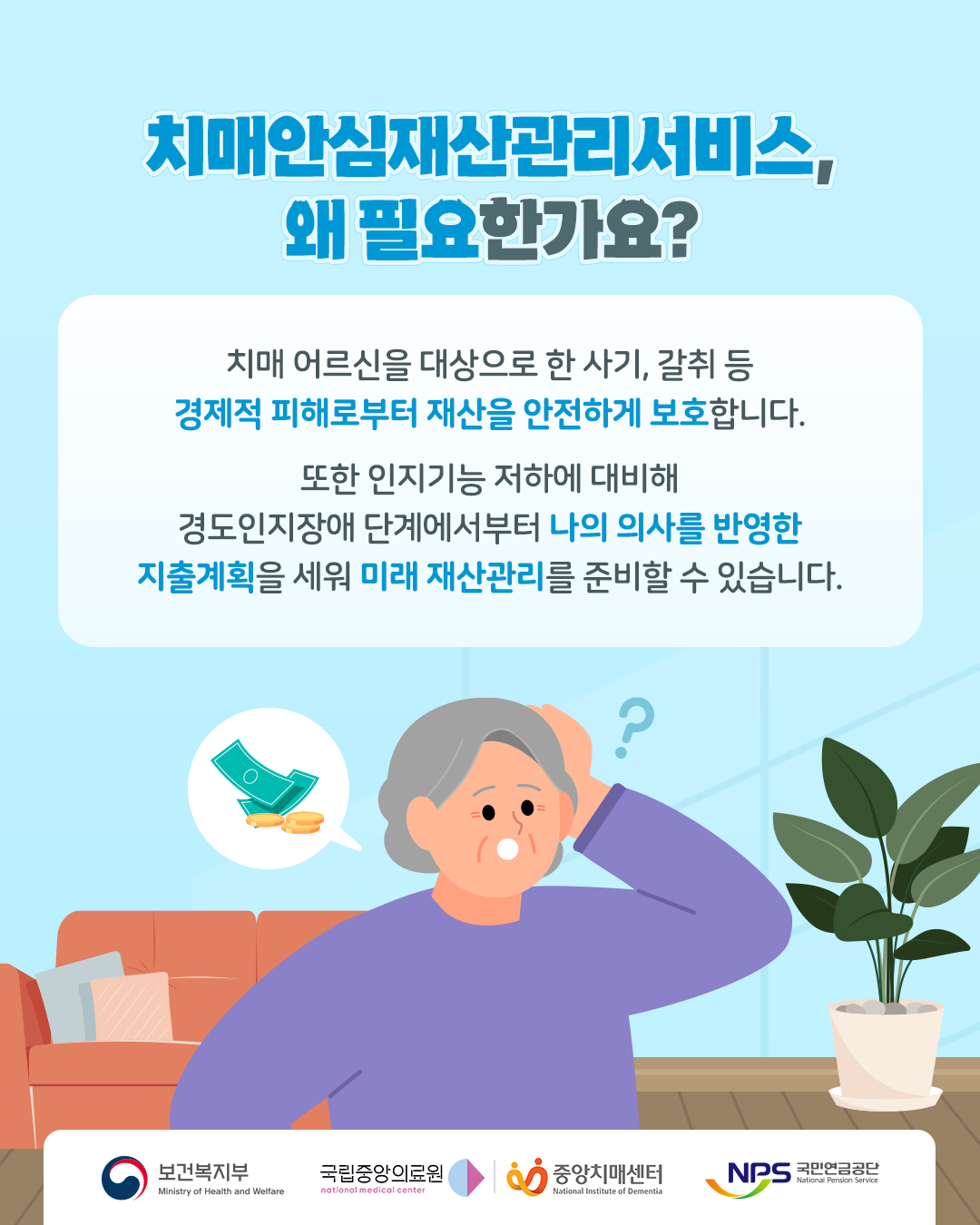 치매안심재산관리서비스, 왜 필요할까요?

치매 어르신을 대상으로 한 사기, 갈취 등 경제적 피해로부터 재산을 안전하게 보호합니다.

또한 인지기능 저하에 대비해 경도인지장애 단계에서부터 나의 의사를 반영한 지출계획을 세워 미래 재산관리를 준비할 수 있습니다.

보건복지부
국립중앙의료원
중앙치매센터
국민연금공단