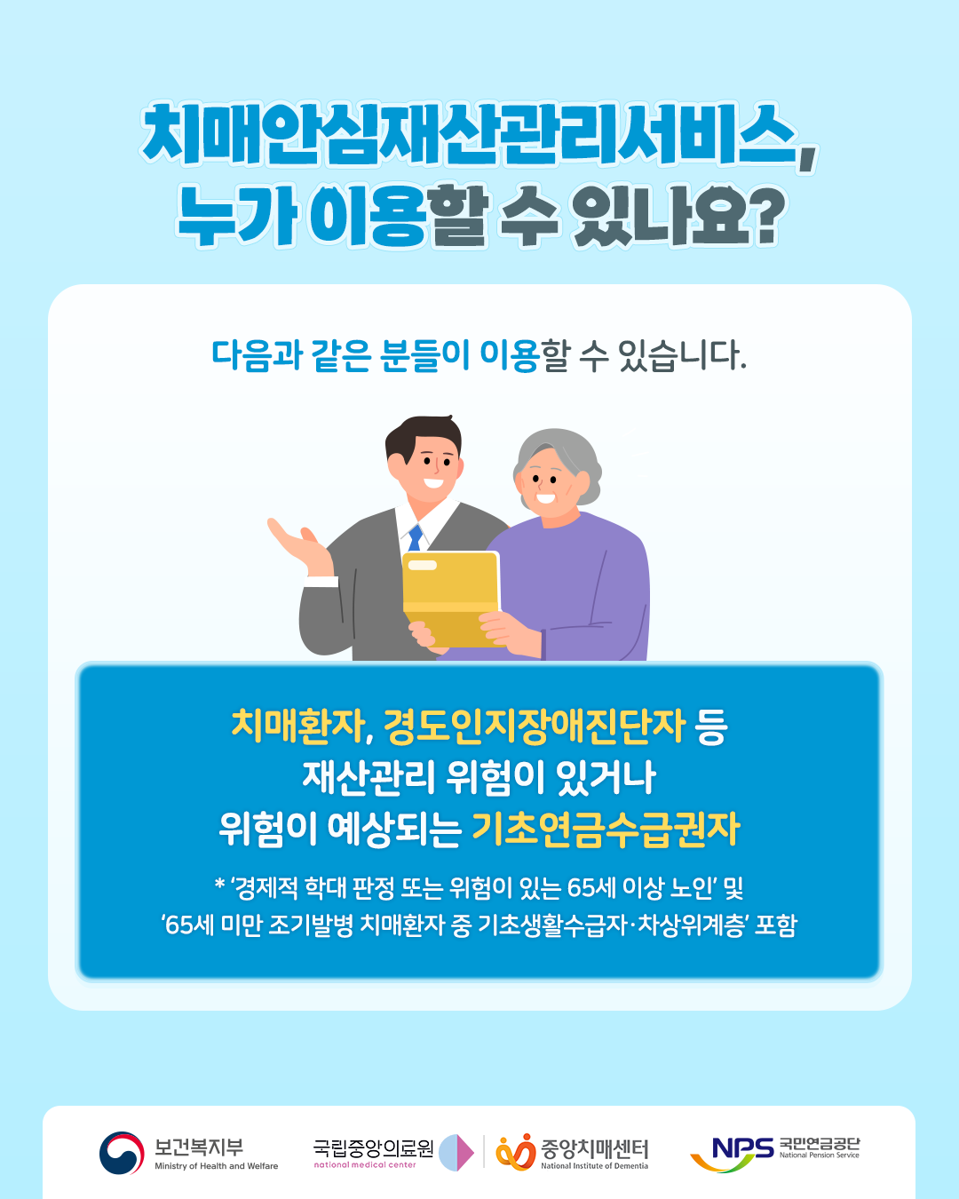 치매안심재산관리서비스, 누가 이용할 수 있나요?

다음과 같은 분들이 이용할 수 있습니다.

치매환자, 경도인지장애진단자 등
재산관리 위험이 있거나 위험이 예상되는 기초연금수급권자

경제적 학대 판정 또는 위험이 있는 65세 이상 노인 및
‘65세 미만 조기발병 치매환자 중 기초생활수급자·차상위계층’ 포함

보건복지부
국립중앙의료원
중앙치매센터
국민연금공단