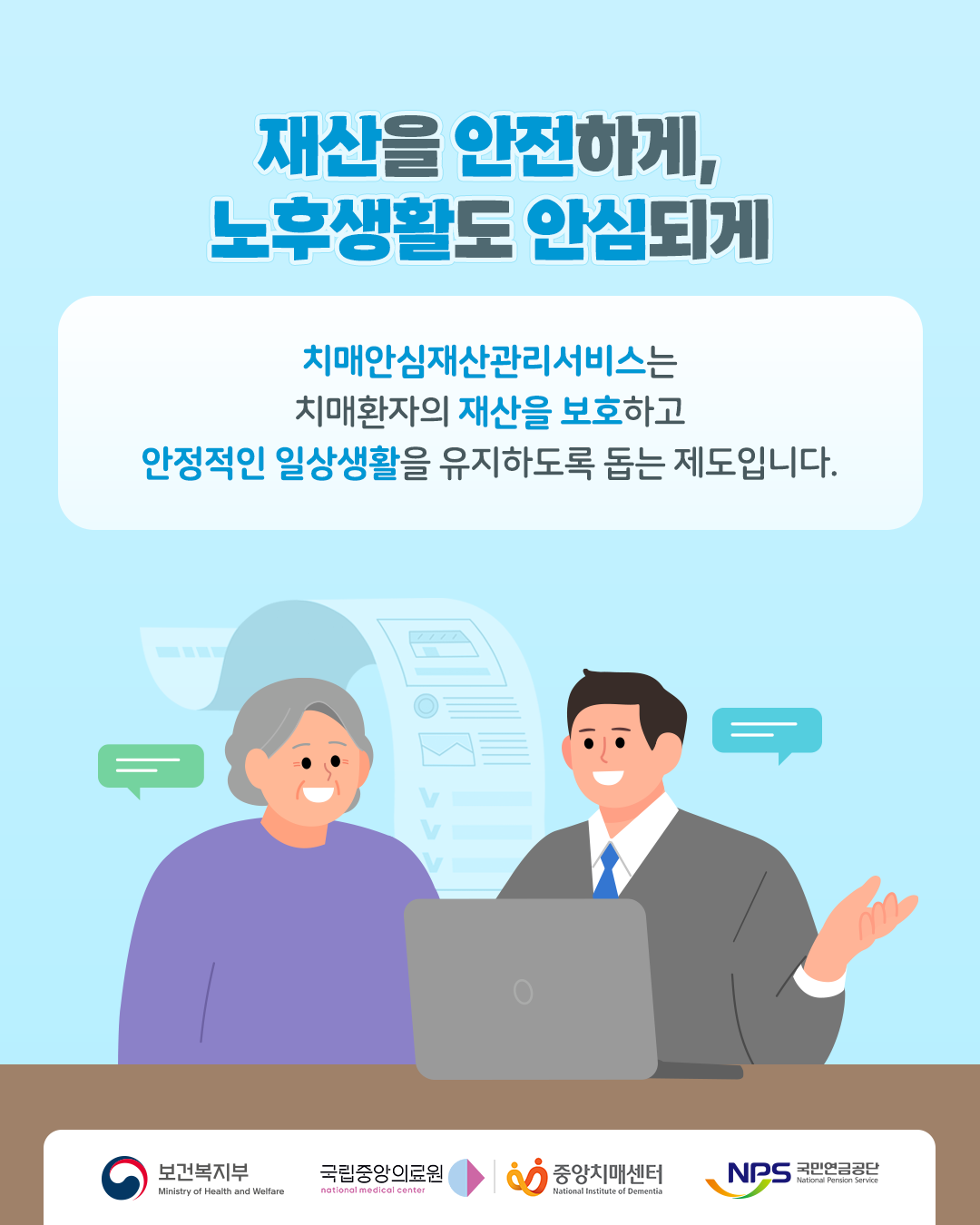 재산을 안전하게, 노후생활도 안심되게

치매안심재산관리서비스는 치매환자의 재산을 보호하고 안정적인 일상생활을 유지하도록 돕는 제도입니다.

보건복지부
국립중앙의료원
중앙치매센터
국민연금공단