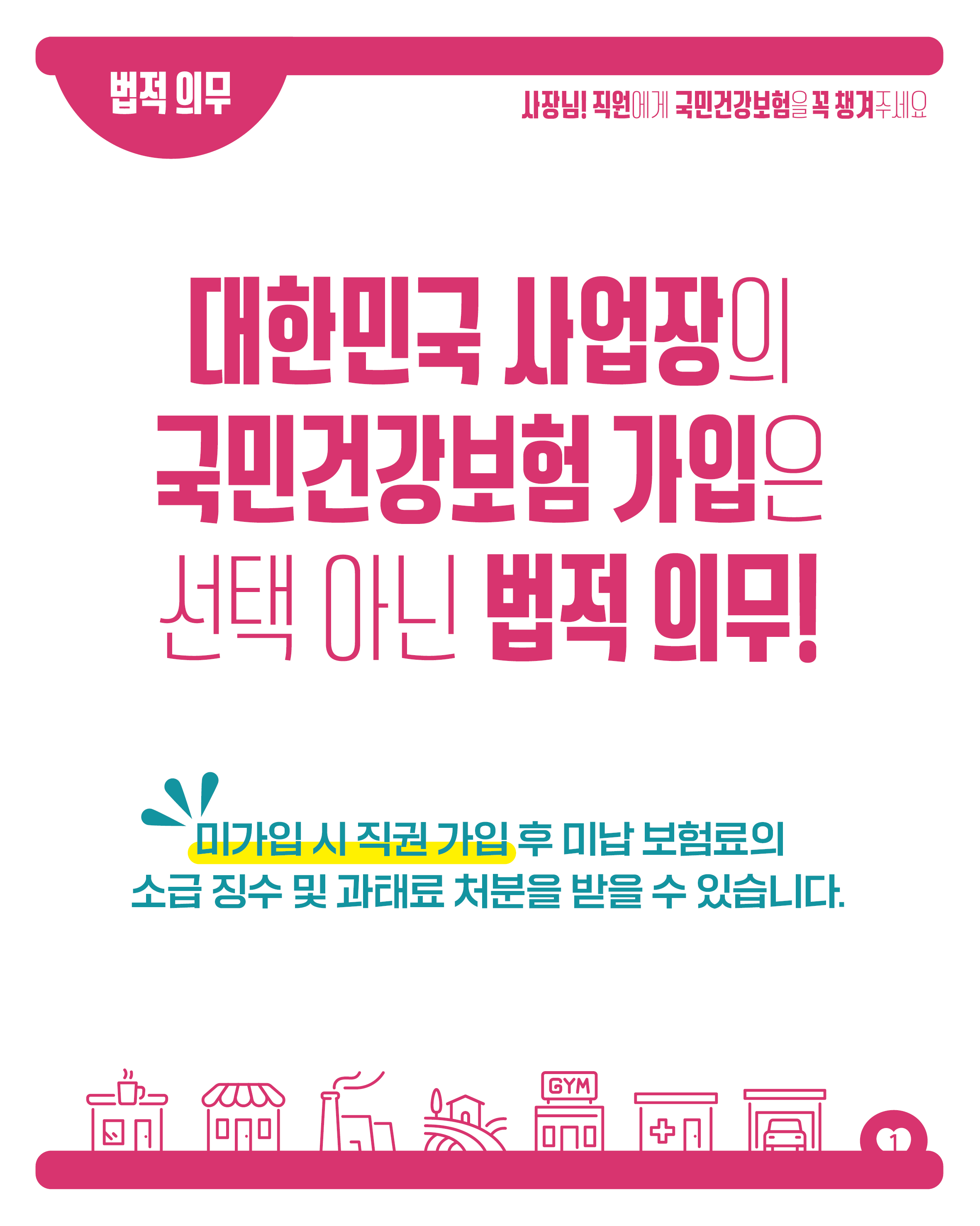 법적 의무

사장님! 직원에게 국민건강보험을 꼭 챙겨주세요

대한민국 사업장의
국민건강보험 가입은
선택 아닌 법적 의무!

미가입시 직권 가입 후 미납 보험료의
소급 징수 및 과태료 처분을 받을 수 있습니다.