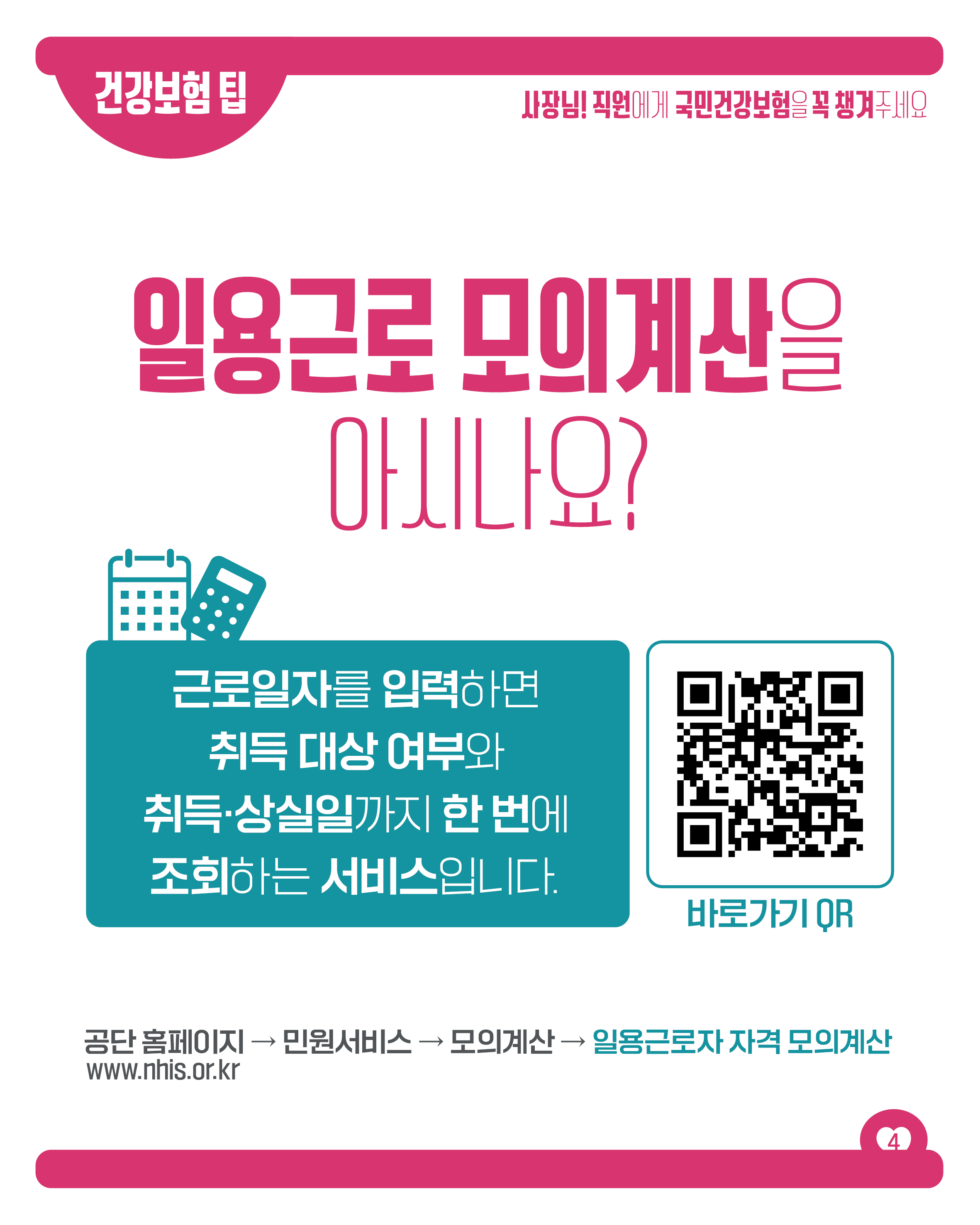 건강보험 팁

사장님! 직원에게 국민건강보험을 꼭 챙겨주세요

일용근로 모의계산을
아시나요?

근로일자를 입력하면
취득 대상 여부와
취득·상실일까지 한번에
조회하는 서비스입니다.

바로가기 QR

공단 홈페이지 → 민원서비스 → 모의계산 → 일용근로자 자격 모의계산

www.nhis.or.kr