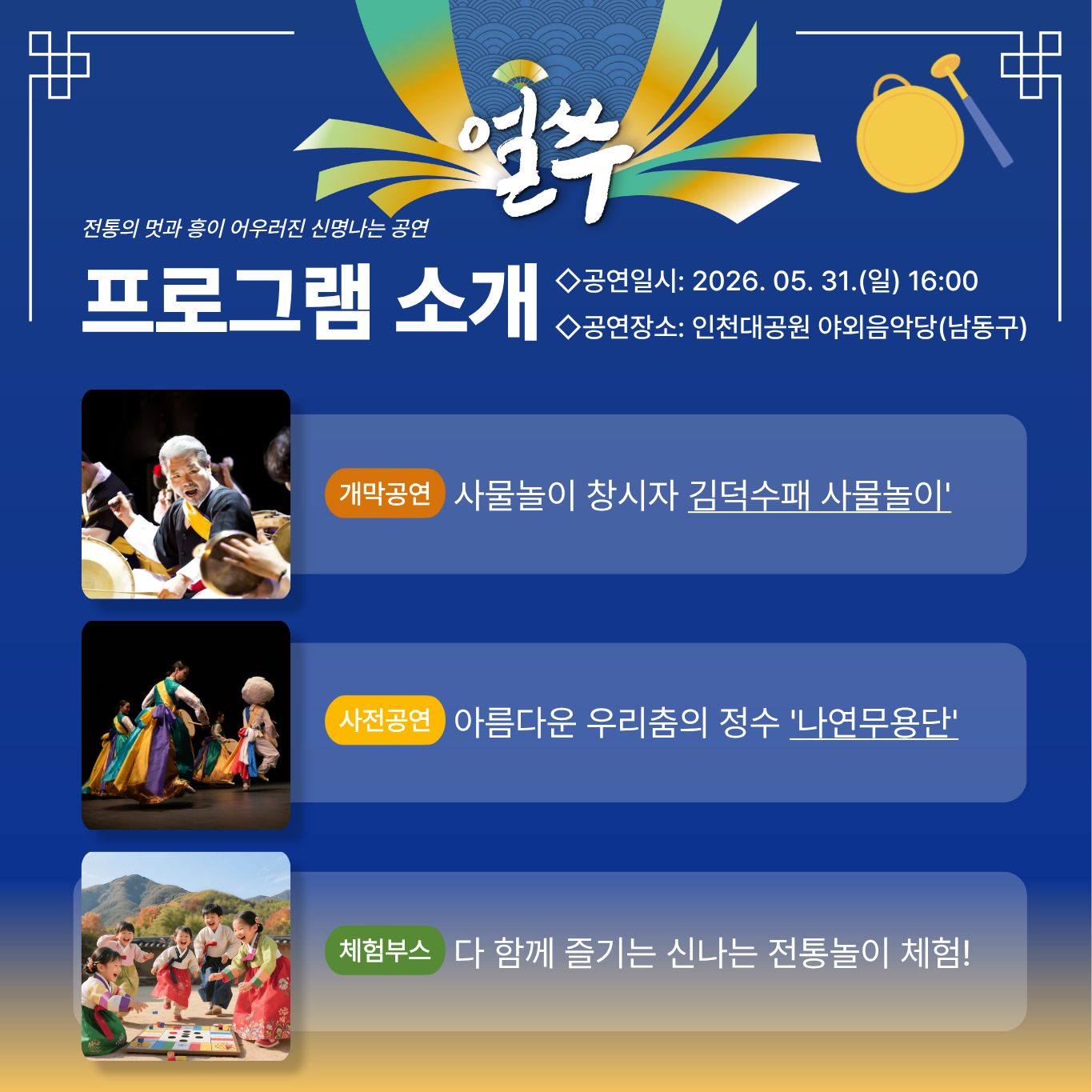 얼쑤

전통의 멋과 흥이 어우러진 신명나는 공연

프로그램 소개

◇공연일시: 2026. 05. 31.(일) 16:00
◇공연장소: 인천대공원 야외음악당(남동구)

개막공연
사물놀이 창시자 김덕수패 사물놀이

사전공연
아름다운 우리춤의 정수 나연무용단

체험부스
다 함께 즐기는 신나는 전통놀이 체험!