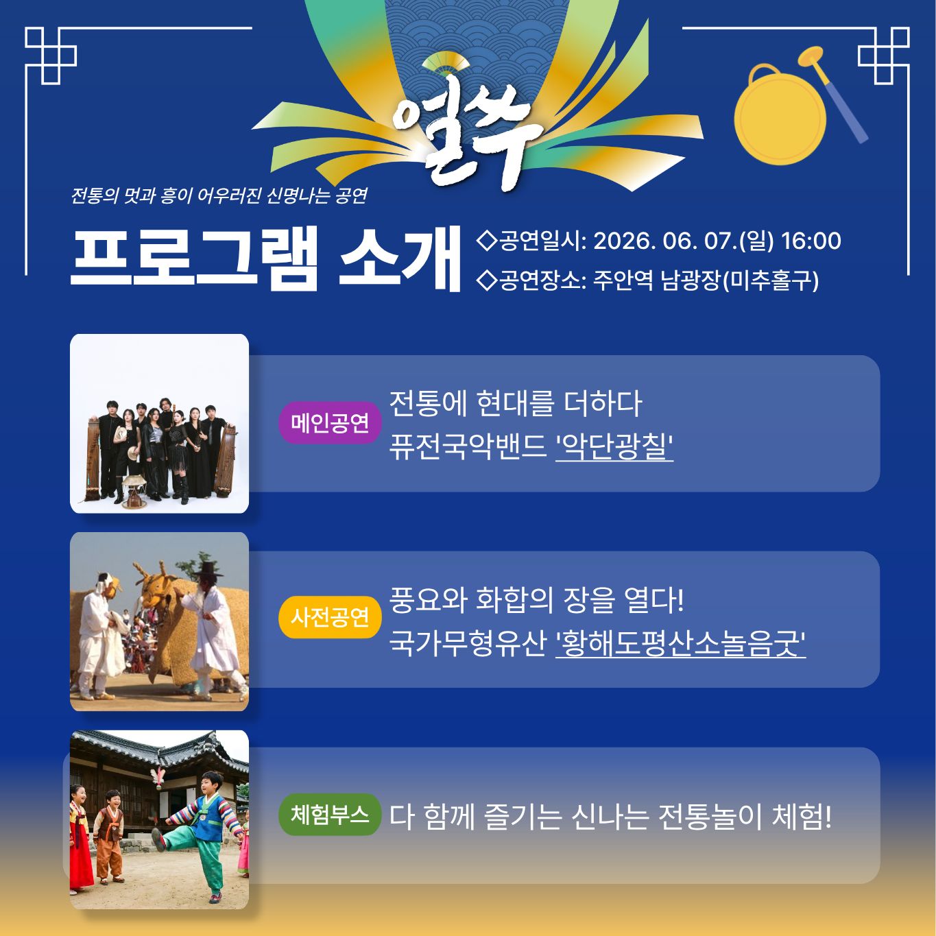 얼쑤

전통의 멋과 흥이 어우러진 신명나는 공연

프로그램 소개

◇공연일시: 2026. 06. 07.(일) 16:00
◇공연장소: 주안역 남광장(미추홀구)

메인공연
전통에 현대를 더하다
퓨전국악밴드 악단광칠

사전공연
풍요와 화합의 장을 열다!
국가무형유산 황해도평산소놀음굿

체험부스
다 함께 즐기는 신나는 전통놀이 체험!