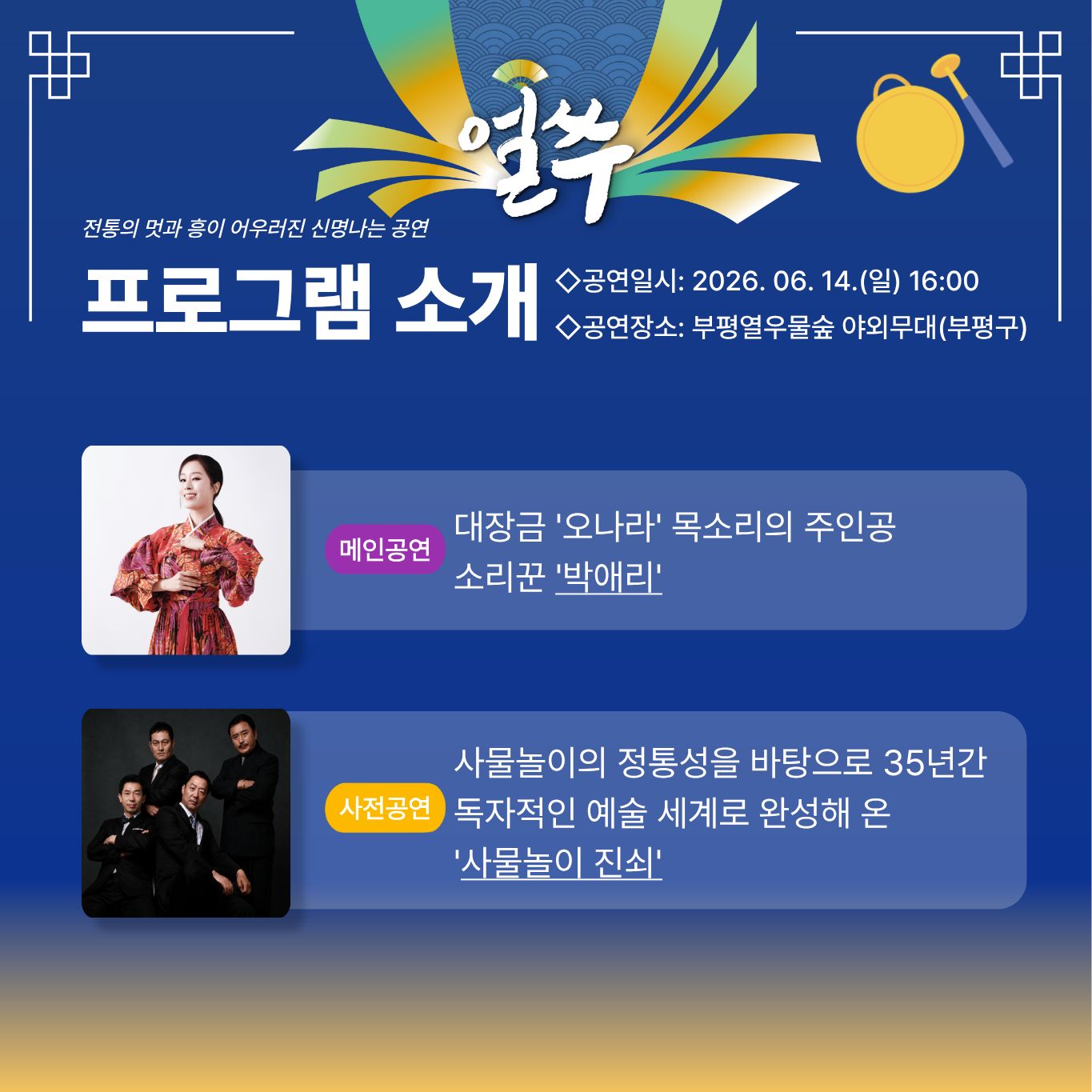 얼쑤

전통의 멋과 흥이 어우러진 신명나는 공연

프로그램 소개

◇공연일시: 2026. 06. 14.(일) 16:00
◇공연장소: 부평역우물숲 야외무대(부평구)

메인공연
대장금 '오나라' 목소리의 주인공
소리꾼 박애리

사전공연
사물놀이의 정통성을 바탕으로 35년간
독자적인 예술 세계로 완성해 온
'사물놀이 진쇠'