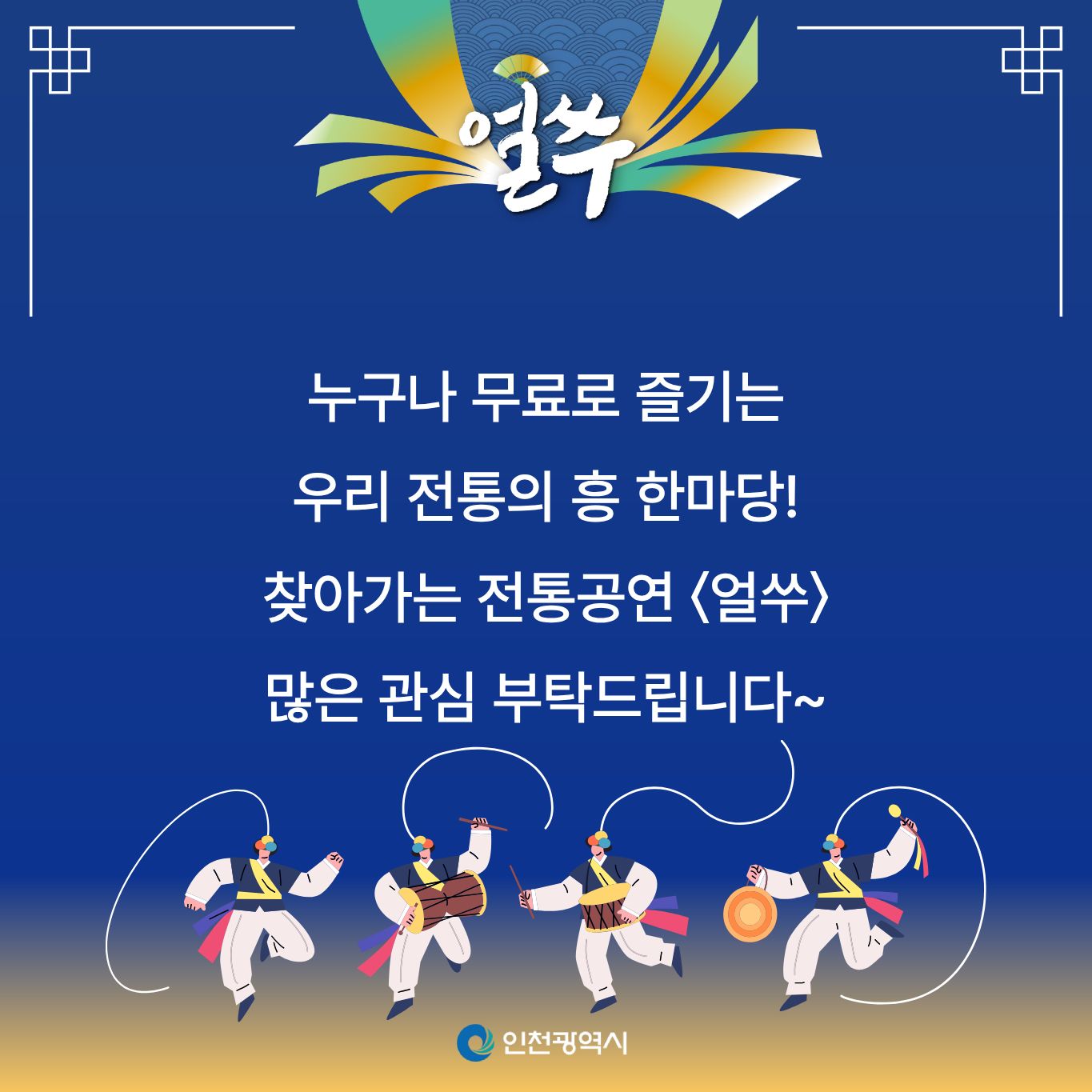 얼쑤

누구나 무료로 즐기는
우리 전통의 흥 한마당!

찾아가는 전통공연 얼쑤

많은 관심 부탁드립니다~

인천광역시