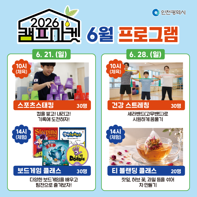 6월 프로그램
6. 21.(일)
스포츠스태킹 (30명)
10시(체육)
컵을 쌓고! 내리고!
기록에 도전하자!
보드게임 클래스 (30명)
14시(체험)
다양한 보드게임을 배우고
팀전으로 즐겨보자!
6. 28.(일)
건강 스트레칭 (30명)
10시(체육)
세라밴드(고무밴드)로
시원하게 몸풀기
티 블렌딩 클래스 (20명)
14시(체험)
찻잎, 허브 꽃, 과일 등을 섞어
차 만들기